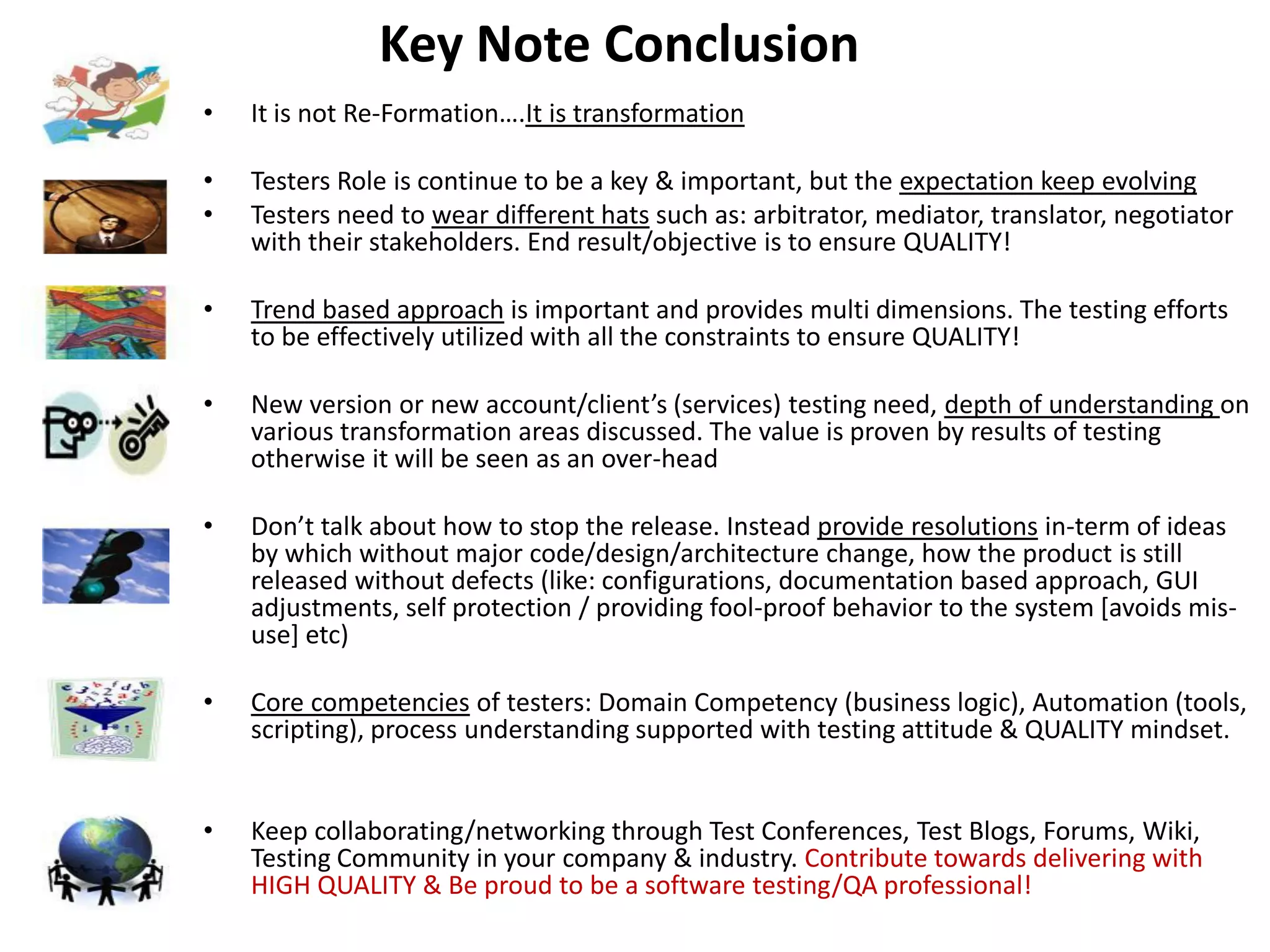 Key Note Conclusion
•   It is not Re-Formation….It is transformation

•   Testers Role is continue to be a key & important, but the expectation keep evolving
•   Testers need to wear different hats such as: arbitrator, mediator, translator, negotiator
    with their stakeholders. End result/objective is to ensure QUALITY!

•   Trend based approach is important and provides multi dimensions. The testing efforts
    to be effectively utilized with all the constraints to ensure QUALITY!

•   New version or new account/client’s (services) testing need, depth of understanding on
    various transformation areas discussed. The value is proven by results of testing
    otherwise it will be seen as an over-head

•   Don’t talk about how to stop the release. Instead provide resolutions in-term of ideas
    by which without major code/design/architecture change, how the product is still
    released without defects (like: configurations, documentation based approach, GUI
    adjustments, self protection / providing fool-proof behavior to the system [avoids mis-
    use] etc)

•   Core competencies of testers: Domain Competency (business logic), Automation (tools,
    scripting), process understanding supported with testing attitude & QUALITY mindset.


•   Keep collaborating/networking through Test Conferences, Test Blogs, Forums, Wiki,
    Testing Community in your company & industry. Contribute towards delivering with
    HIGH QUALITY & Be proud to be a software testing/QA professional!
 