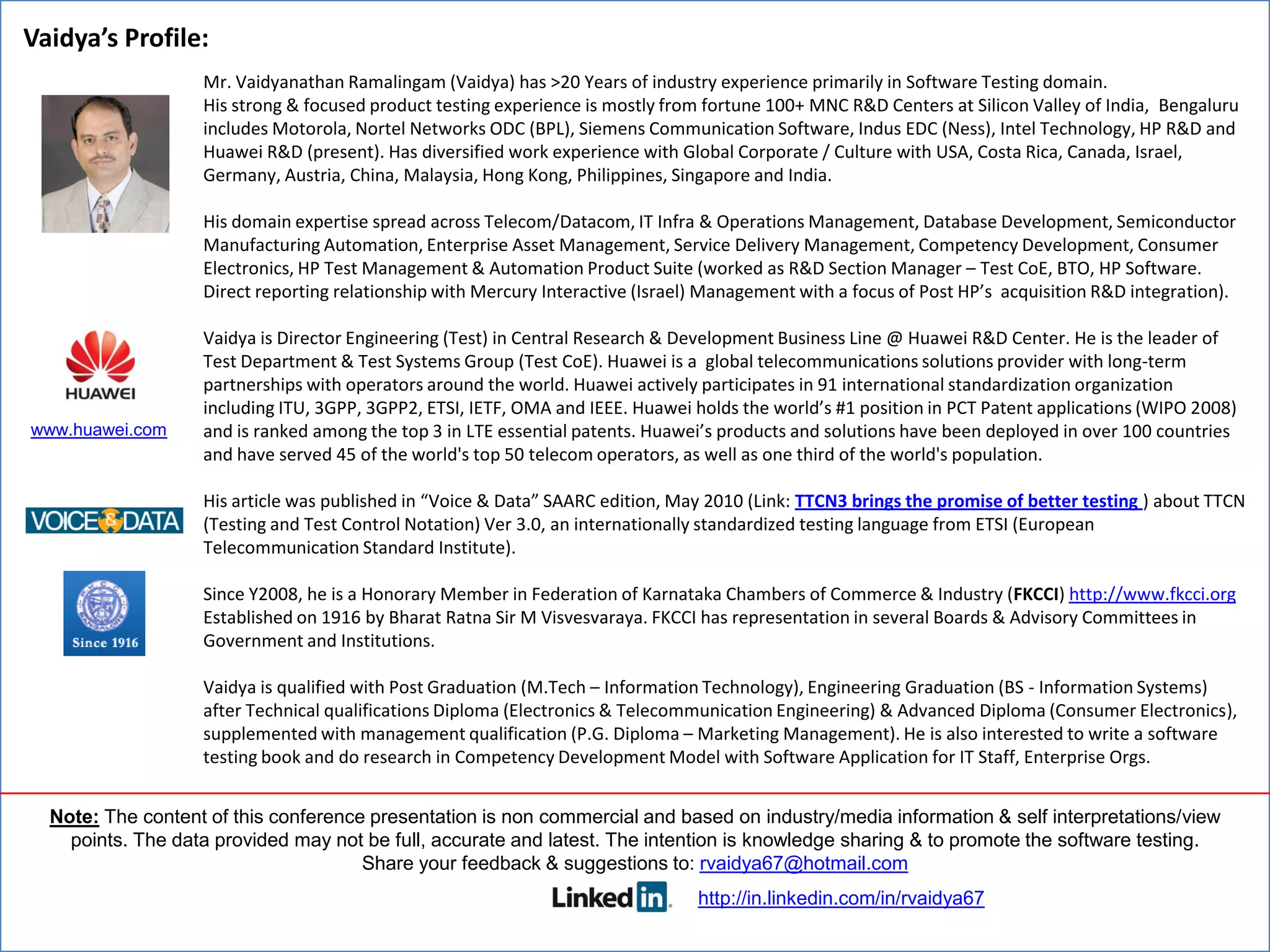 Vaidya’s Profile:
                   Mr. Vaidyanathan Ramalingam (Vaidya) has >20 Years of industry experience primarily in Software Testing domain.
                   His strong & focused product testing experience is mostly from fortune 100+ MNC R&D Centers at Silicon Valley of India, Bengaluru
                   includes Motorola, Nortel Networks ODC (BPL), Siemens Communication Software, Indus EDC (Ness), Intel Technology, HP R&D and
                   Huawei R&D (present). Has diversified work experience with Global Corporate / Culture with USA, Costa Rica, Canada, Israel,
                   Germany, Austria, China, Malaysia, Hong Kong, Philippines, Singapore and India.

                   His domain expertise spread across Telecom/Datacom, IT Infra & Operations Management, Database Development, Semiconductor
                   Manufacturing Automation, Enterprise Asset Management, Service Delivery Management, Competency Development, Consumer
                   Electronics, HP Test Management & Automation Product Suite (worked as R&D Section Manager – Test CoE, BTO, HP Software.
                   Direct reporting relationship with Mercury Interactive (Israel) Management with a focus of Post HP’s acquisition R&D integration).

                   Vaidya is Director Engineering (Test) in Central Research & Development Business Line @ Huawei R&D Center. He is the leader of
                   Test Department & Test Systems Group (Test CoE). Huawei is a global telecommunications solutions provider with long-term
                   partnerships with operators around the world. Huawei actively participates in 91 international standardization organization
                   including ITU, 3GPP, 3GPP2, ETSI, IETF, OMA and IEEE. Huawei holds the world’s #1 position in PCT Patent applications (WIPO 2008)
www.huawei.com     and is ranked among the top 3 in LTE essential patents. Huawei’s products and solutions have been deployed in over 100 countries
                   and have served 45 of the world's top 50 telecom operators, as well as one third of the world's population.

                   His article was published in “Voice & Data” SAARC edition, May 2010 (Link: TTCN3 brings the promise of better testing ) about TTCN
                   (Testing and Test Control Notation) Ver 3.0, an internationally standardized testing language from ETSI (European
                   Telecommunication Standard Institute).

                   Since Y2008, he is a Honorary Member in Federation of Karnataka Chambers of Commerce & Industry (FKCCI) http://www.fkcci.org
                   Established on 1916 by Bharat Ratna Sir M Visvesvaraya. FKCCI has representation in several Boards & Advisory Committees in
                   Government and Institutions.

                   Vaidya is qualified with Post Graduation (M.Tech – Information Technology), Engineering Graduation (BS - Information Systems)
                   after Technical qualifications Diploma (Electronics & Telecommunication Engineering) & Advanced Diploma (Consumer Electronics),
                   supplemented with management qualification (P.G. Diploma – Marketing Management). He is also interested to write a software
                   testing book and do research in Competency Development Model with Software Application for IT Staff, Enterprise Orgs.


  Note: The content of this conference presentation is non commercial and based on industry/media information & self interpretations/view
    points. The data provided may not be full, accurate and latest. The intention is knowledge sharing & to promote the software testing.
                                      Share your feedback & suggestions to: rvaidya67@hotmail.com
                                                                                 http://in.linkedin.com/in/rvaidya67
 