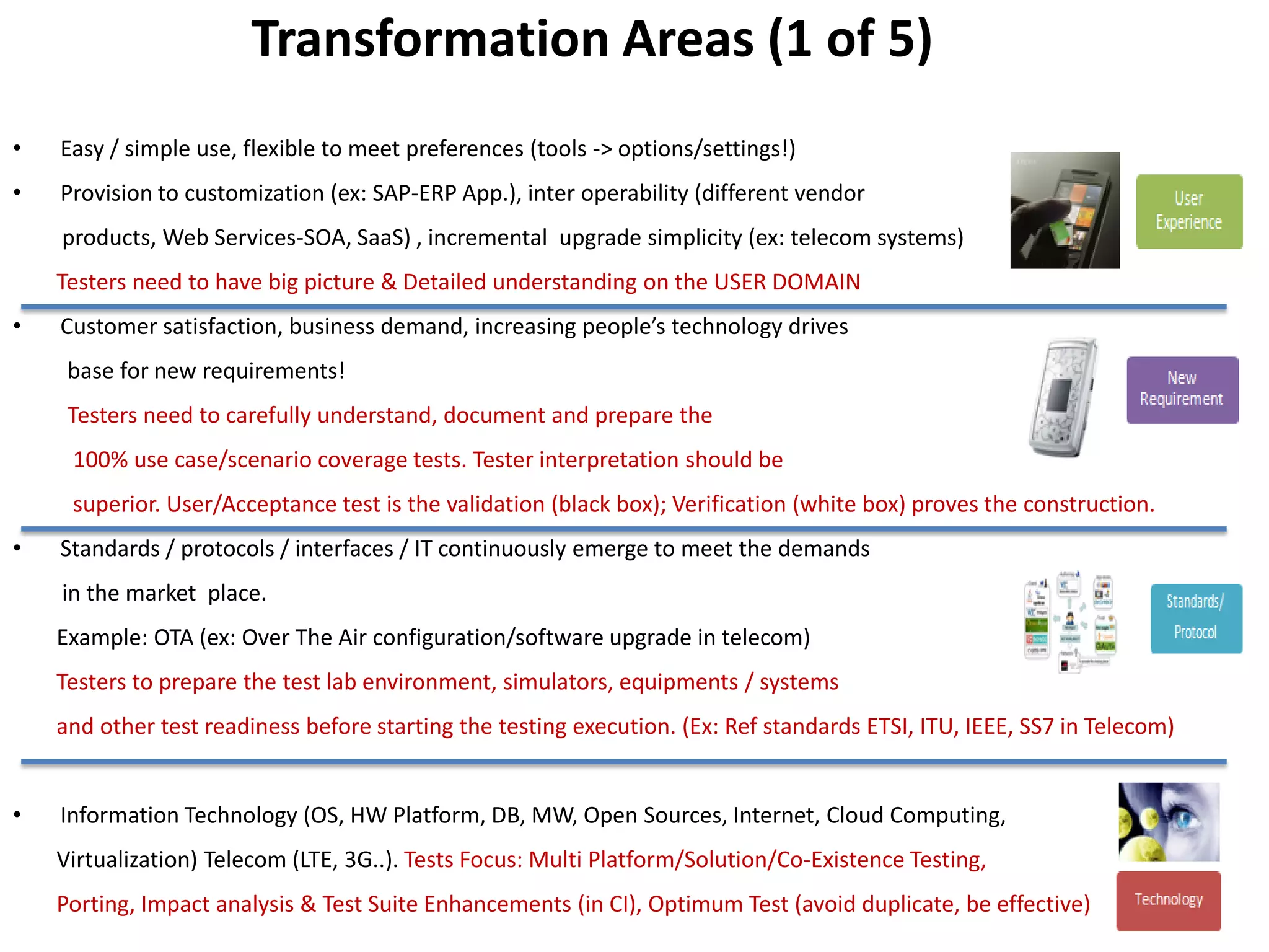 Transformation Areas (1 of 5)
•   Easy / simple use, flexible to meet preferences (tools -> options/settings!)
•   Provision to customization (ex: SAP-ERP App.), inter operability (different vendor
    products, Web Services-SOA, SaaS) , incremental upgrade simplicity (ex: telecom systems)
    Testers need to have big picture & Detailed understanding on the USER DOMAIN
•   Customer satisfaction, business demand, increasing people’s technology drives
     base for new requirements!
     Testers need to carefully understand, document and prepare the
     100% use case/scenario coverage tests. Tester interpretation should be
     superior. User/Acceptance test is the validation (black box); Verification (white box) proves the construction.
•   Standards / protocols / interfaces / IT continuously emerge to meet the demands
    in the market place.
    Example: OTA (ex: Over The Air configuration/software upgrade in telecom)
    Testers to prepare the test lab environment, simulators, equipments / systems
    and other test readiness before starting the testing execution. (Ex: Ref standards ETSI, ITU, IEEE, SS7 in Telecom)


•   Information Technology (OS, HW Platform, DB, MW, Open Sources, Internet, Cloud Computing,
    Virtualization) Telecom (LTE, 3G..). Tests Focus: Multi Platform/Solution/Co-Existence Testing,
    Porting, Impact analysis & Test Suite Enhancements (in CI), Optimum Test (avoid duplicate, be effective)
 