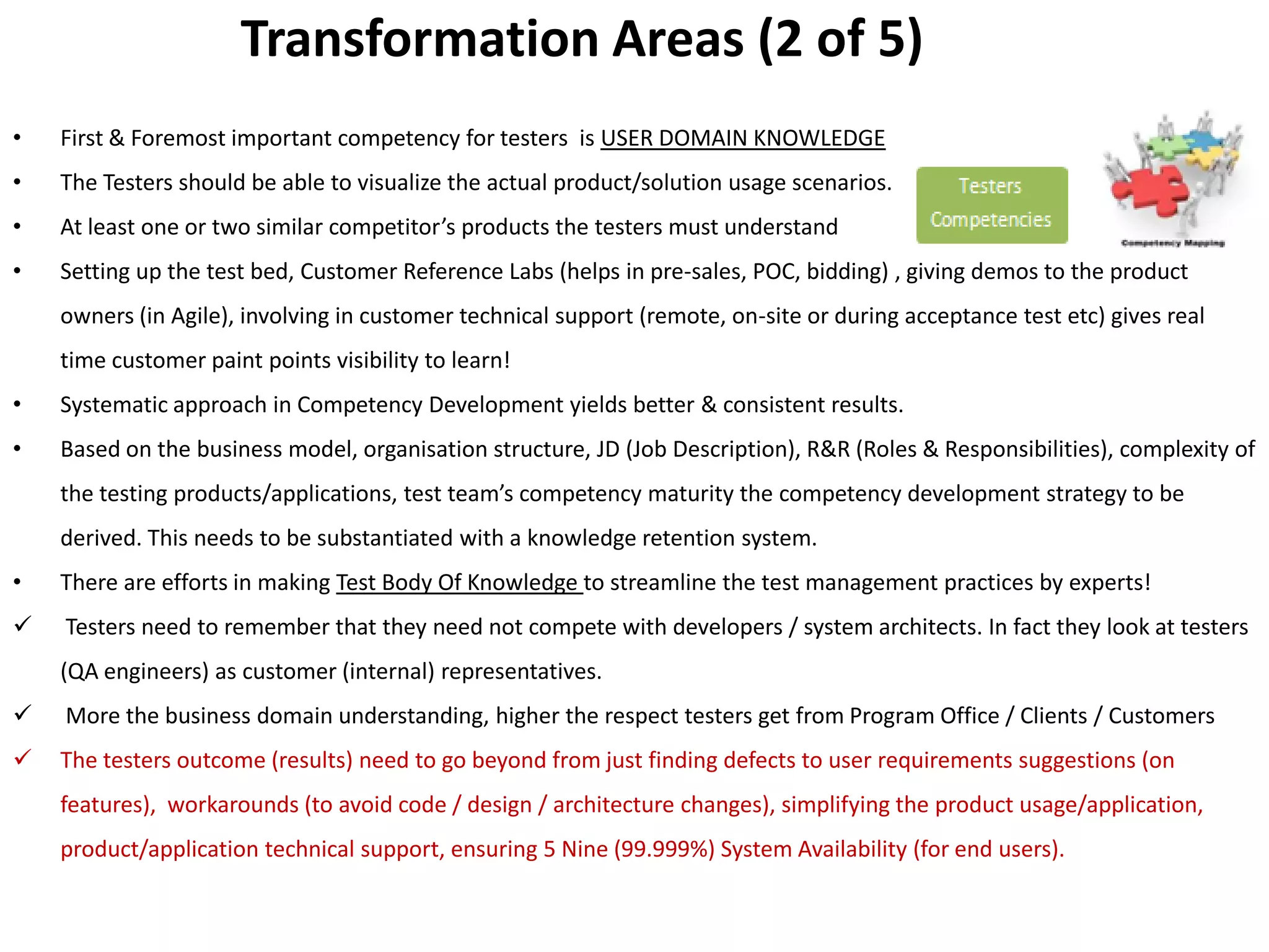 Transformation Areas (2 of 5)
•   First & Foremost important competency for testers is USER DOMAIN KNOWLEDGE
•   The Testers should be able to visualize the actual product/solution usage scenarios.
•   At least one or two similar competitor’s products the testers must understand
•   Setting up the test bed, Customer Reference Labs (helps in pre-sales, POC, bidding) , giving demos to the product
    owners (in Agile), involving in customer technical support (remote, on-site or during acceptance test etc) gives real
    time customer paint points visibility to learn!
•   Systematic approach in Competency Development yields better & consistent results.
•   Based on the business model, organisation structure, JD (Job Description), R&R (Roles & Responsibilities), complexity of
    the testing products/applications, test team’s competency maturity the competency development strategy to be
    derived. This needs to be substantiated with a knowledge retention system.
•   There are efforts in making Test Body Of Knowledge to streamline the test management practices by experts!
   Testers need to remember that they need not compete with developers / system architects. In fact they look at testers
    (QA engineers) as customer (internal) representatives.
   More the business domain understanding, higher the respect testers get from Program Office / Clients / Customers
   The testers outcome (results) need to go beyond from just finding defects to user requirements suggestions (on
    features), workarounds (to avoid code / design / architecture changes), simplifying the product usage/application,
    product/application technical support, ensuring 5 Nine (99.999%) System Availability (for end users).
 