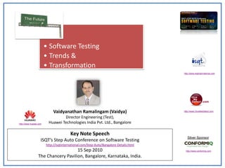 • Software Testing
                        • Trends &
                        • Transformation
                                                                                        http://www.isqtinternational.com




                             Vaidyanathan Ramalingam (Vaidya)                           http://www.GiveMeDefect.com

                                 Director Engineering (Test),
http://www.huawei.com    Huawei Technologies India Pvt. Ltd., Bangalore

                                        Key Note Speech
                                                                                           Silver Sponsor
                    ISQT’s Step Auto Conference on Software Testing
                        http://isqtinternational.com/Step-Auto/Bangalore-Details.html
                                     15 Sep 2010                                         http://www.conformiq.com

                  The Chancery Pavilion, Bangalore, Karnataka, India.
 