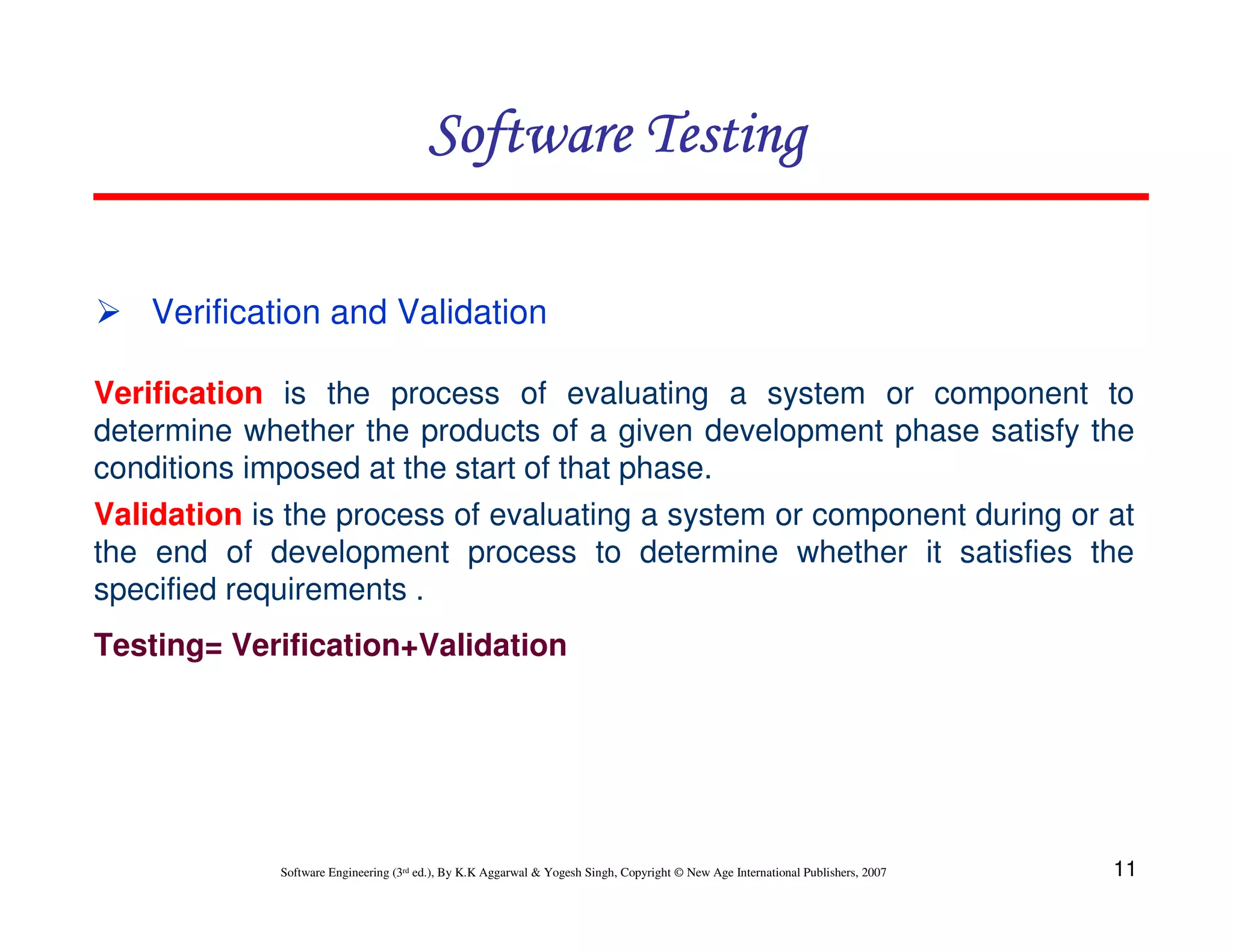 11
Software Engineering (3rd ed.), By K.K Aggarwal  Yogesh Singh, Copyright © New Age International Publishers, 2007
Software Testing
Software Testing
Software Testing
Software Testing
Verification is the process of evaluating a system or component to
determine whether the products of a given development phase satisfy the
conditions imposed at the start of that phase.
 Verification and Validation
Validation is the process of evaluating a system or component during or at
the end of development process to determine whether it satisfies the
specified requirements .
Testing= Verification+Validation
 