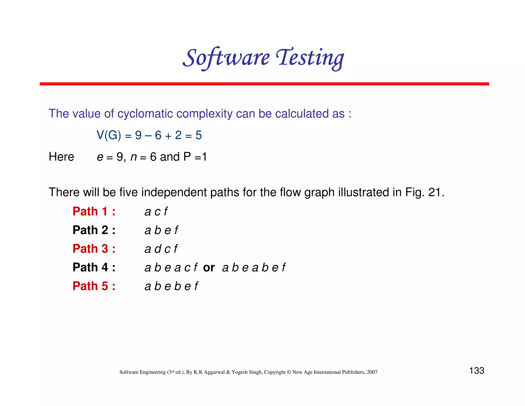 133
Software Engineering (3rd ed.), By K.K Aggarwal  Yogesh Singh, Copyright © New Age International Publishers, 2007
Software Testing
Software Testing
Software Testing
Software Testing
The value of cyclomatic complexity can be calculated as :
V(G) = 9 – 6 + 2 = 5
Here e = 9, n = 6 and P =1
There will be five independent paths for the flow graph illustrated in Fig. 21.
Path 1 : a c f
Path 2 : a b e f
Path 3 : a d c f
Path 4 : a b e a c f or a b e a b e f
Path 5 : a b e b e f
 