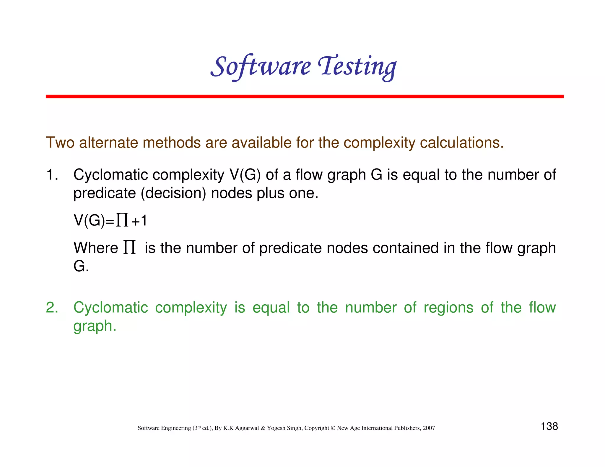138
Software Engineering (3rd ed.), By K.K Aggarwal  Yogesh Singh, Copyright © New Age International Publishers, 2007
Software Testing
Software Testing
Software Testing
Software Testing
Two alternate methods are available for the complexity calculations.
1. Cyclomatic complexity V(G) of a flow graph G is equal to the number of
predicate (decision) nodes plus one.
V(G)= +1
Where is the number of predicate nodes contained in the flow graph
G.
2. Cyclomatic complexity is equal to the number of regions of the flow
graph.
∏
∏
 