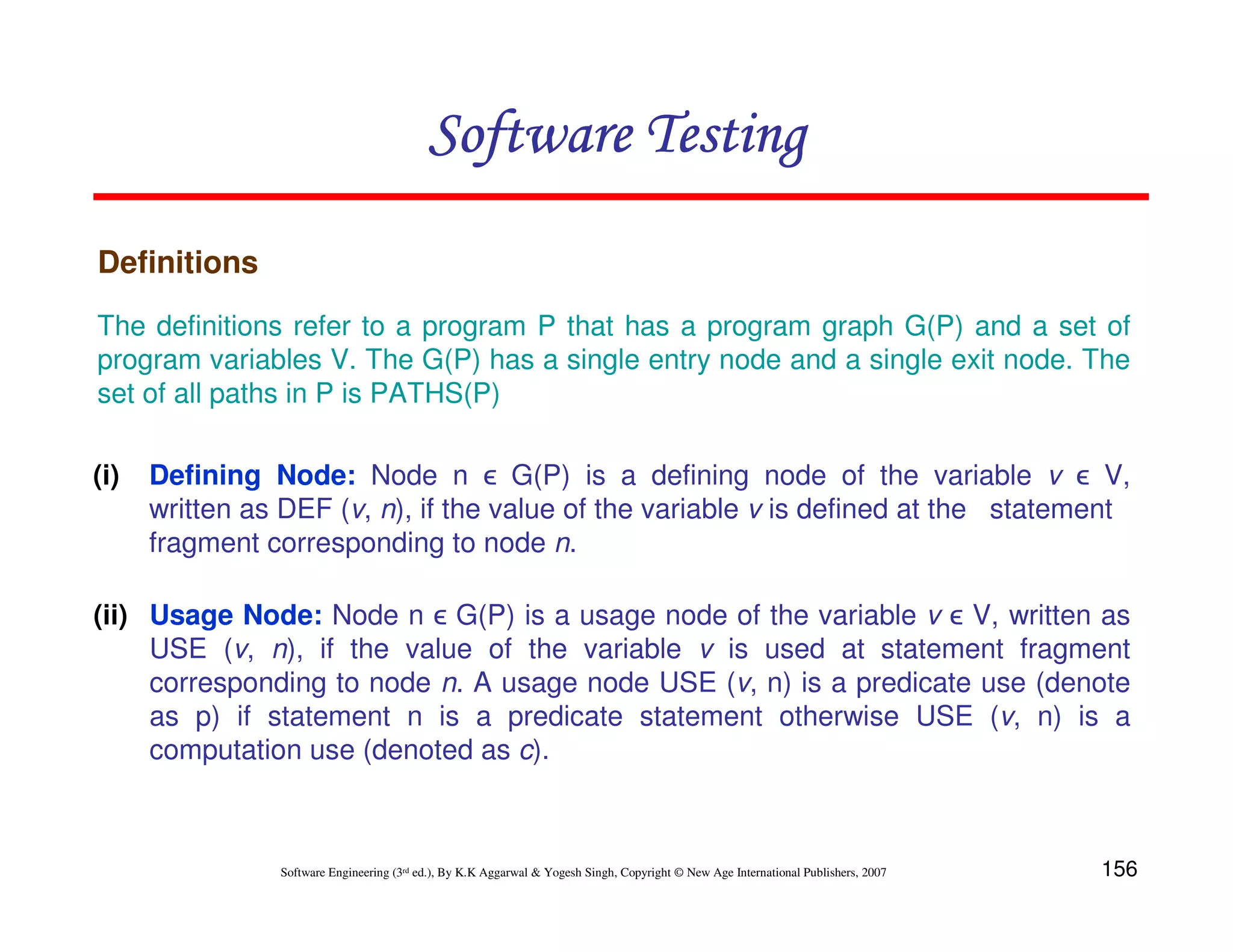 156
Software Engineering (3rd ed.), By K.K Aggarwal  Yogesh Singh, Copyright © New Age International Publishers, 2007
Software Testing
Software Testing
Software Testing
Software Testing
Definitions
(i) Defining Node: Node n ϵ G(P) is a defining node of the variable v ϵ V,
written as DEF (v, n), if the value of the variable v is defined at the statement
fragment corresponding to node n.
The definitions refer to a program P that has a program graph G(P) and a set of
program variables V. The G(P) has a single entry node and a single exit node. The
set of all paths in P is PATHS(P)
(ii) Usage Node: Node n ϵ G(P) is a usage node of the variable v ϵ V, written as
USE (v, n), if the value of the variable v is used at statement fragment
corresponding to node n. A usage node USE (v, n) is a predicate use (denote
as p) if statement n is a predicate statement otherwise USE (v, n) is a
computation use (denoted as c).
 