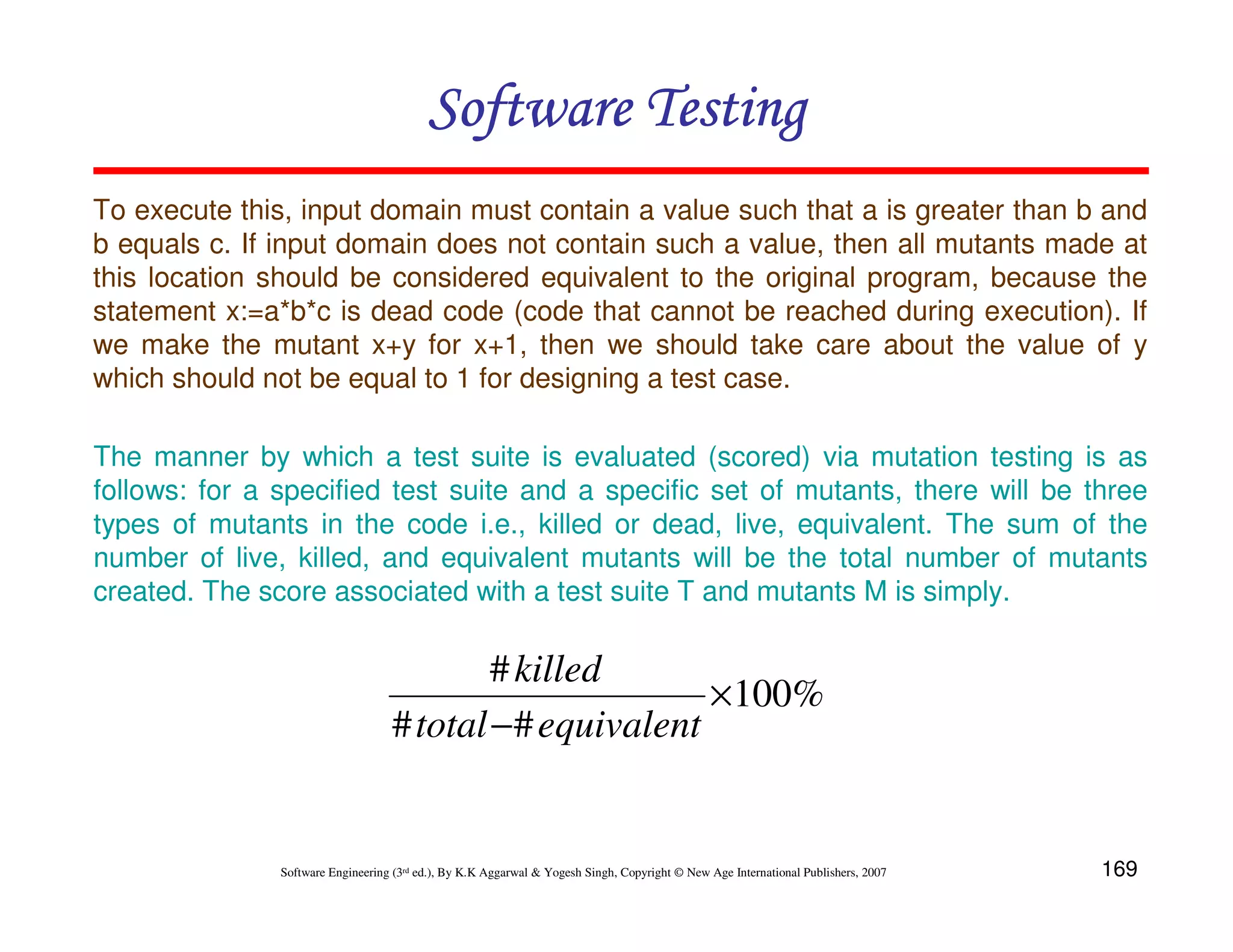 169
Software Engineering (3rd ed.), By K.K Aggarwal  Yogesh Singh, Copyright © New Age International Publishers, 2007
Software Testing
Software Testing
Software Testing
Software Testing
To execute this, input domain must contain a value such that a is greater than b and
b equals c. If input domain does not contain such a value, then all mutants made at
this location should be considered equivalent to the original program, because the
statement x:=a*b*c is dead code (code that cannot be reached during execution). If
we make the mutant x+y for x+1, then we should take care about the value of y
which should not be equal to 1 for designing a test case.
The manner by which a test suite is evaluated (scored) via mutation testing is as
follows: for a specified test suite and a specific set of mutants, there will be three
types of mutants in the code i.e., killed or dead, live, equivalent. The sum of the
number of live, killed, and equivalent mutants will be the total number of mutants
created. The score associated with a test suite T and mutants M is simply.
%
100
#
#
#
×
− equivalent
total
killed
 