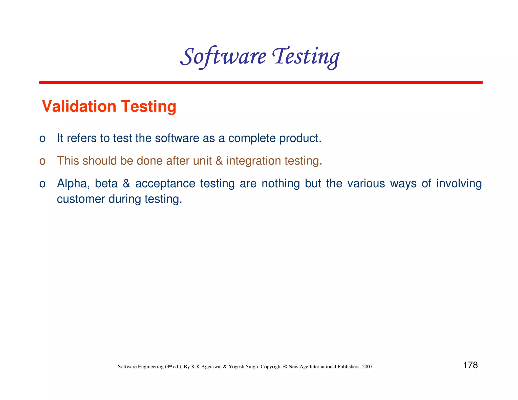 178
Software Engineering (3rd ed.), By K.K Aggarwal  Yogesh Singh, Copyright © New Age International Publishers, 2007
Software Testing
Software Testing
Software Testing
Software Testing
o It refers to test the software as a complete product.
o This should be done after unit  integration testing.
o Alpha, beta  acceptance testing are nothing but the various ways of involving
customer during testing.
Validation Testing
 