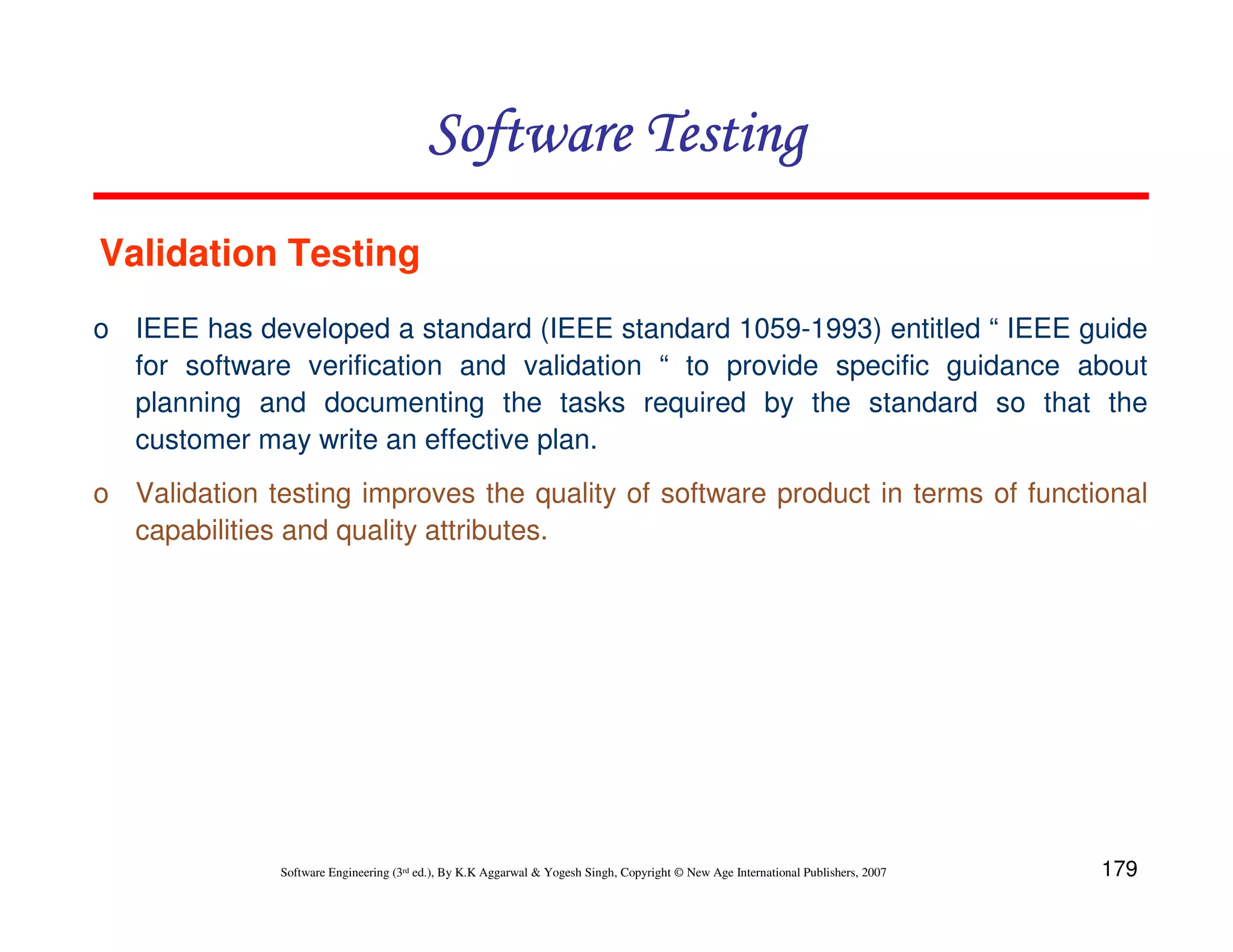 179
Software Engineering (3rd ed.), By K.K Aggarwal  Yogesh Singh, Copyright © New Age International Publishers, 2007
Software Testing
Software Testing
Software Testing
Software Testing
o IEEE has developed a standard (IEEE standard 1059-1993) entitled “ IEEE guide
for software verification and validation “ to provide specific guidance about
planning and documenting the tasks required by the standard so that the
customer may write an effective plan.
o Validation testing improves the quality of software product in terms of functional
capabilities and quality attributes.
Validation Testing
 