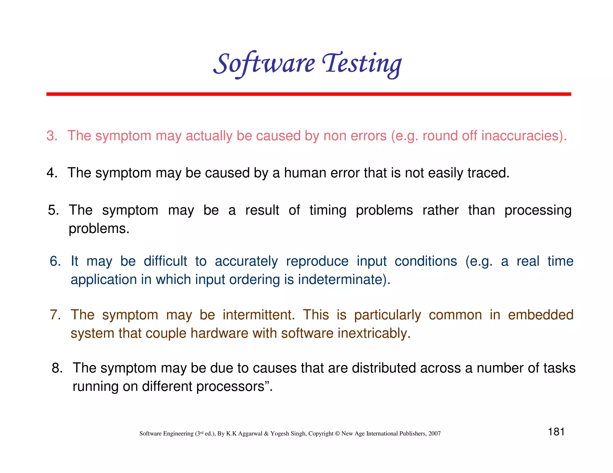 181
Software Engineering (3rd ed.), By K.K Aggarwal  Yogesh Singh, Copyright © New Age International Publishers, 2007
3. The symptom may actually be caused by non errors (e.g. round off inaccuracies).
4. The symptom may be caused by a human error that is not easily traced.
5. The symptom may be a result of timing problems rather than processing
problems.
6. It may be difficult to accurately reproduce input conditions (e.g. a real time
application in which input ordering is indeterminate).
7. The symptom may be intermittent. This is particularly common in embedded
system that couple hardware with software inextricably.
8. The symptom may be due to causes that are distributed across a number of tasks
running on different processors”.
Software Testing
Software Testing
Software Testing
Software Testing
 
