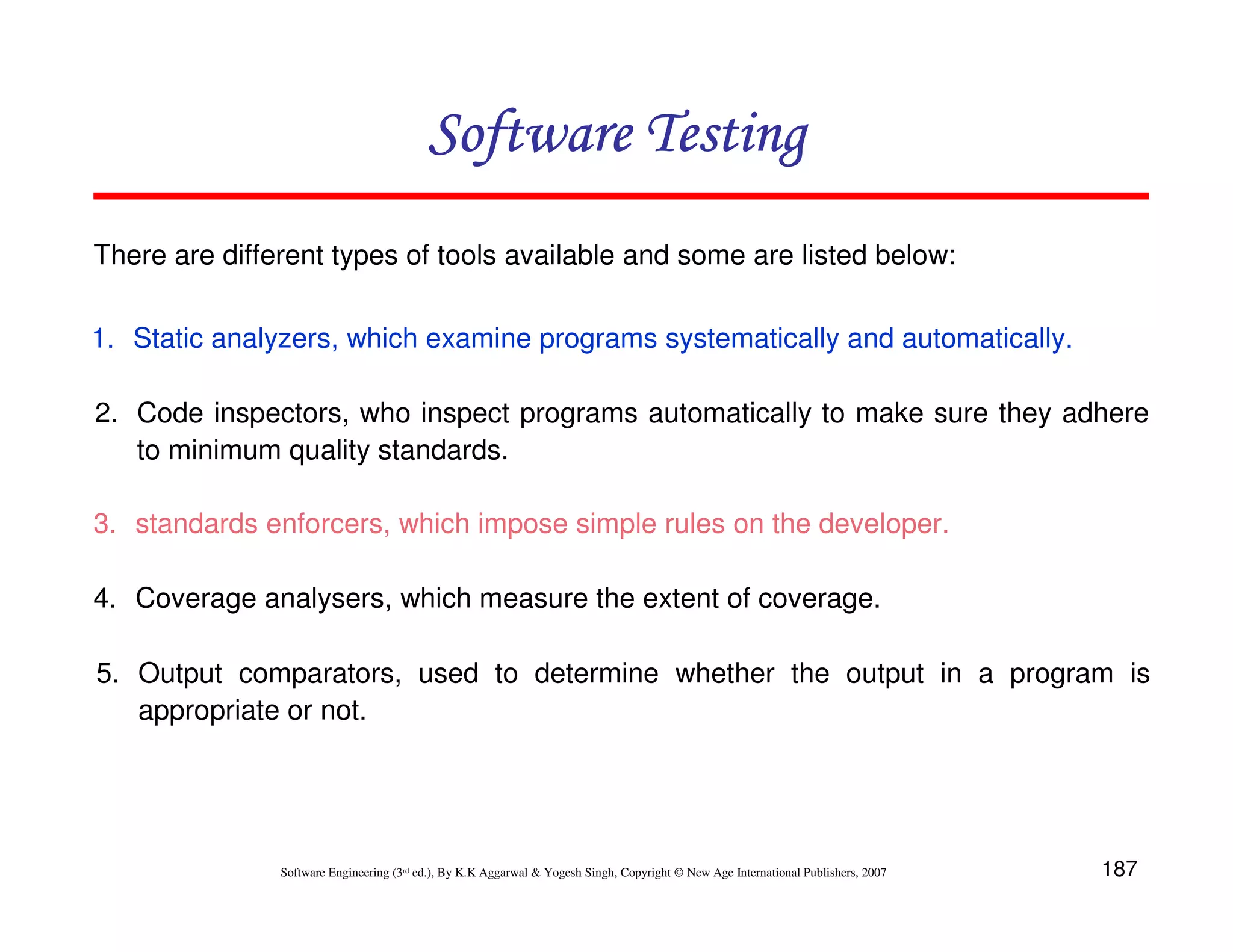187
Software Engineering (3rd ed.), By K.K Aggarwal  Yogesh Singh, Copyright © New Age International Publishers, 2007
Software Testing
Software Testing
Software Testing
Software Testing
There are different types of tools available and some are listed below:
1. Static analyzers, which examine programs systematically and automatically.
2. Code inspectors, who inspect programs automatically to make sure they adhere
to minimum quality standards.
3. standards enforcers, which impose simple rules on the developer.
4. Coverage analysers, which measure the extent of coverage.
5. Output comparators, used to determine whether the output in a program is
appropriate or not.
 