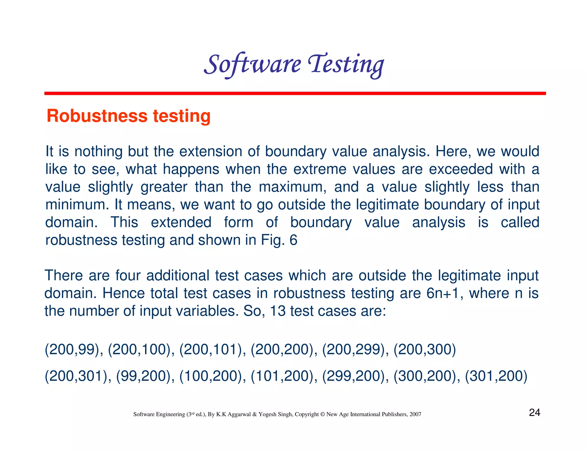 24
Software Engineering (3rd ed.), By K.K Aggarwal  Yogesh Singh, Copyright © New Age International Publishers, 2007
It is nothing but the extension of boundary value analysis. Here, we would
like to see, what happens when the extreme values are exceeded with a
value slightly greater than the maximum, and a value slightly less than
minimum. It means, we want to go outside the legitimate boundary of input
domain. This extended form of boundary value analysis is called
robustness testing and shown in Fig. 6
There are four additional test cases which are outside the legitimate input
domain. Hence total test cases in robustness testing are 6n+1, where n is
the number of input variables. So, 13 test cases are:
(200,99), (200,100), (200,101), (200,200), (200,299), (200,300)
(200,301), (99,200), (100,200), (101,200), (299,200), (300,200), (301,200)
Robustness testing
Software Testing
Software Testing
Software Testing
Software Testing
 