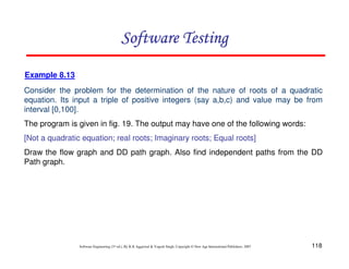 118
Software Engineering (3rd ed.), By K.K Aggarwal  Yogesh Singh, Copyright © New Age International Publishers, 2007
Software Testing
Software Testing
Software Testing
Software Testing
Example 8.13
Consider the problem for the determination of the nature of roots of a quadratic
equation. Its input a triple of positive integers (say a,b,c) and value may be from
interval [0,100].
The program is given in fig. 19. The output may have one of the following words:
[Not a quadratic equation; real roots; Imaginary roots; Equal roots]
Draw the flow graph and DD path graph. Also find independent paths from the DD
Path graph.
 