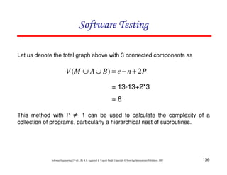 136
Software Engineering (3rd ed.), By K.K Aggarwal  Yogesh Singh, Copyright © New Age International Publishers, 2007
Software Testing
Software Testing
Software Testing
Software Testing
Let us denote the total graph above with 3 connected components as
P
n
e
B
A
M
V 2
)
( +
−
=
∪
∪
= 13-13+2*3
= 6
This method with P 1 can be used to calculate the complexity of a
collection of programs, particularly a hierarchical nest of subroutines.
≠
 