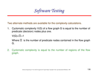 138
Software Engineering (3rd ed.), By K.K Aggarwal  Yogesh Singh, Copyright © New Age International Publishers, 2007
Software Testing
Software Testing
Software Testing
Software Testing
Two alternate methods are available for the complexity calculations.
1. Cyclomatic complexity V(G) of a flow graph G is equal to the number of
predicate (decision) nodes plus one.
V(G)= +1
Where is the number of predicate nodes contained in the flow graph
G.
2. Cyclomatic complexity is equal to the number of regions of the flow
graph.
∏
∏
 