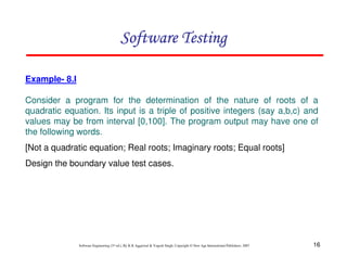 16
Software Engineering (3rd ed.), By K.K Aggarwal  Yogesh Singh, Copyright © New Age International Publishers, 2007
Software Testing
Software Testing
Software Testing
Software Testing
Example- 8.I
Consider a program for the determination of the nature of roots of a
quadratic equation. Its input is a triple of positive integers (say a,b,c) and
values may be from interval [0,100]. The program output may have one of
the following words.
[Not a quadratic equation; Real roots; Imaginary roots; Equal roots]
Design the boundary value test cases.
 