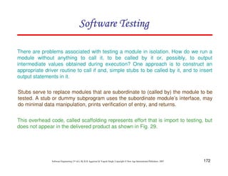 172
Software Engineering (3rd ed.), By K.K Aggarwal  Yogesh Singh, Copyright © New Age International Publishers, 2007
Stubs serve to replace modules that are subordinate to (called by) the module to be
tested. A stub or dummy subprogram uses the subordinate module’s interface, may
do minimal data manipulation, prints verification of entry, and returns.
This overhead code, called scaffolding represents effort that is import to testing, but
does not appear in the delivered product as shown in Fig. 29.
Software Testing
Software Testing
Software Testing
Software Testing
There are problems associated with testing a module in isolation. How do we run a
module without anything to call it, to be called by it or, possibly, to output
intermediate values obtained during execution? One approach is to construct an
appropriate driver routine to call if and, simple stubs to be called by it, and to insert
output statements in it.
 