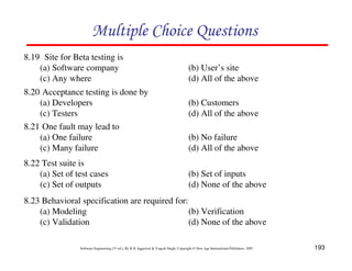 193
Software Engineering (3rd ed.), By K.K Aggarwal  Yogesh Singh, Copyright © New Age International Publishers, 2007
Multiple Choice Questions
8.19 Site for Beta testing is
(a) Software company (b) User’s site
(c) Any where (d) All of the above
8.20 Acceptance testing is done by
(a) Developers (b) Customers
(c) Testers (d) All of the above
8.21 One fault may lead to
(a) One failure (b) No failure
(c) Many failure (d) All of the above
8.22 Test suite is
(a) Set of test cases (b) Set of inputs
(c) Set of outputs (d) None of the above
8.23 Behavioral specification are required for:
(a) Modeling (b) Verification
(c) Validation (d) None of the above
 