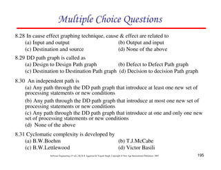 195
Software Engineering (3rd ed.), By K.K Aggarwal  Yogesh Singh, Copyright © New Age International Publishers, 2007
Multiple Choice Questions
8.28 In cause effect graphing technique, cause  effect are related to
(a) Input and output (b) Output and input
(c) Destination and source (d) None of the above
8.29 DD path graph is called as
(a) Design to Design Path graph (b) Defect to Defect Path graph
(c) Destination to Destination Path graph (d) Decision to decision Path graph
8.31 Cyclomatic complexity is developed by
(a) B.W.Boehm (b) T.J.McCabe
(c) B.W.Lettlewood (d) Victor Basili
8.30 An independent path is
(a) Any path through the DD path graph that introduce at least one new set of
processing statements or new conditions
(b) Any path through the DD path graph that introduce at most one new set of
processing statements or new conditions
(c) Any path through the DD path graph that introduce at one and only one new
set of processing statements or new conditions
(d) None of the above
 