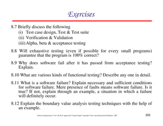 202
Software Engineering (3rd ed.), By K.K Aggarwal  Yogesh Singh, Copyright © New Age International Publishers, 2007
Exercises
8.7 Briefly discuss the following
(i) Test case design, Test  Test suite
(ii) Verification  Validation
(iii)Alpha, beta  acceptance testing
8.8 Will exhaustive testing (even if possible for every small programs)
guarantee that the program is 100% correct?
8.9 Why does software fail after it has passed from acceptance testing?
Explain.
8.10 What are various kinds of functional testing? Describe any one in detail.
8.11 What is a software failure? Explain necessary and sufficient conditions
for software failure. Mere presence of faults means software failure. Is it
true? If not, explain through an example, a situation in which a failure
will definitely occur.
8.12 Explain the boundary value analysis testing techniques with the help of
an example.
 