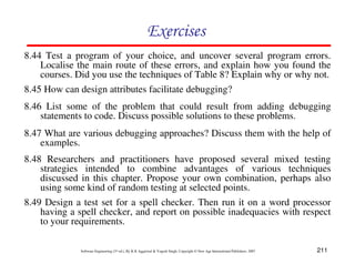 211
Software Engineering (3rd ed.), By K.K Aggarwal  Yogesh Singh, Copyright © New Age International Publishers, 2007
Exercises
8.45 How can design attributes facilitate debugging?
8.46 List some of the problem that could result from adding debugging
statements to code. Discuss possible solutions to these problems.
8.47 What are various debugging approaches? Discuss them with the help of
examples.
8.48 Researchers and practitioners have proposed several mixed testing
strategies intended to combine advantages of various techniques
discussed in this chapter. Propose your own combination, perhaps also
using some kind of random testing at selected points.
8.44 Test a program of your choice, and uncover several program errors.
Localise the main route of these errors, and explain how you found the
courses. Did you use the techniques of Table 8? Explain why or why not.
8.49 Design a test set for a spell checker. Then run it on a word processor
having a spell checker, and report on possible inadequacies with respect
to your requirements.
 