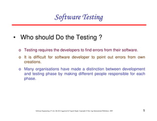 5
Software Engineering (3rd ed.), By K.K Aggarwal & Yogesh Singh, Copyright © New Age International Publishers, 2007
Software Testing
Software Testing
Software Testing
Software Testing
• Who should Do the Testing ?
o Testing requires the developers to find errors from their software.
o It is difficult for software developer to point out errors from own
creations.
o Many organisations have made a distinction between development
and testing phase by making different people responsible for each
phase.
 