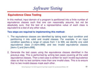 61
Software Engineering (3rd ed.), By K.K Aggarwal  Yogesh Singh, Copyright © New Age International Publishers, 2007
Software Testing
Software Testing
Software Testing
Software Testing
In this method, input domain of a program is partitioned into a finite number of
equivalence classes such that one can reasonably assume, but not be
absolutely sure, that the test of a representative value of each class is
equivalent to a test of any other value.
Two steps are required to implementing this method:
Equivalence Class Testing
1. The equivalence classes are identified by taking each input condition and
partitioning it into valid and invalid classes. For example, if an input
condition specifies a range of values from 1 to 999, we identify one valid
equivalence class [1item999]; and two invalid equivalence classes
[item1] and [item999].
2. Generate the test cases using the equivalence classes identified in the
previous step. This is performed by writing test cases covering all the valid
equivalence classes. Then a test case is written for each invalid equivalence
class so that no test contains more than one invalid class. This is to ensure
that no two invalid classes mask each other.
 