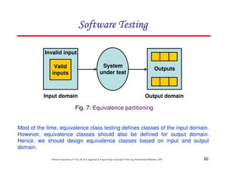 62
Software Engineering (3rd ed.), By K.K Aggarwal  Yogesh Singh, Copyright © New Age International Publishers, 2007
Software Testing
Software Testing
Software Testing
Software Testing
Fig. 7: Equivalence partitioning
System
under test
Outputs
Valid
inputs
Invalid input
Input domain Output domain
Most of the time, equivalence class testing defines classes of the input domain.
However, equivalence classes should also be defined for output domain.
Hence, we should design equivalence classes based on input and output
domain.
 