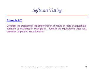 63
Software Engineering (3rd ed.), By K.K Aggarwal  Yogesh Singh, Copyright © New Age International Publishers, 2007
Software Testing
Software Testing
Software Testing
Software Testing
Example 8.7
Consider the program for the determination of nature of roots of a quadratic
equation as explained in example 8.1. Identify the equivalence class test
cases for output and input domains.
 
