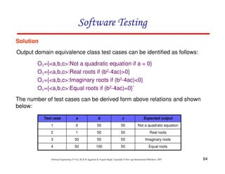 64
Software Engineering (3rd ed.), By K.K Aggarwal  Yogesh Singh, Copyright © New Age International Publishers, 2007
Software Testing
Software Testing
Software Testing
Software Testing
Solution
Output domain equivalence class test cases can be identified as follows:
O1={a,b,c:Not a quadratic equation if a = 0}
O1={a,b,c:Real roots if (b2-4ac)0}
O1={a,b,c:Imaginary roots if (b2-4ac)0}
O1={a,b,c:Equal roots if (b2-4ac)=0}`
The number of test cases can be derived form above relations and shown
below:
Equal roots
50
100
50
4
Imaginary roots
50
50
50
3
Real roots
50
50
1
2
Not a quadratic equation
50
50
0
1
Expected output
c
b
a
Test case
 