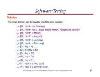 83
Software Engineering (3rd ed.), By K.K Aggarwal  Yogesh Singh, Copyright © New Age International Publishers, 2007
Software Testing
Software Testing
Software Testing
Software Testing
Solution
The input domain can be divided into following classes:
I1= {M1: month has 30 days}
I2= {M2: month has 31 days except March, August and January}
I3= {M3: month is March}
I4= {M4: month is August}
I5= {M5: month is January}
I6= {M6: month is February}
I7= {D1: day = 1}
I8= {D2: 2 ≤ day ≤ 28}
I9= {D3: day = 29}
I10={D4: day = 30}
I11={D5: day = 31}
I12={Y1: year is a leap year}
I13={Y2: year is a common year}
 