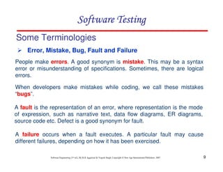 9
Software Engineering (3rd ed.), By K.K Aggarwal & Yogesh Singh, Copyright © New Age International Publishers, 2007
Software Testing
Software Testing
Software Testing
Software Testing
People make errors. A good synonym is mistake. This may be a syntax
error or misunderstanding of specifications. Sometimes, there are logical
errors.
When developers make mistakes while coding, we call these mistakes
“bugs”.
Some Terminologies
 Error, Mistake, Bug, Fault and Failure
A fault is the representation of an error, where representation is the mode
of expression, such as narrative text, data flow diagrams, ER diagrams,
source code etc. Defect is a good synonym for fault.
A failure occurs when a fault executes. A particular fault may cause
different failures, depending on how it has been exercised.
 