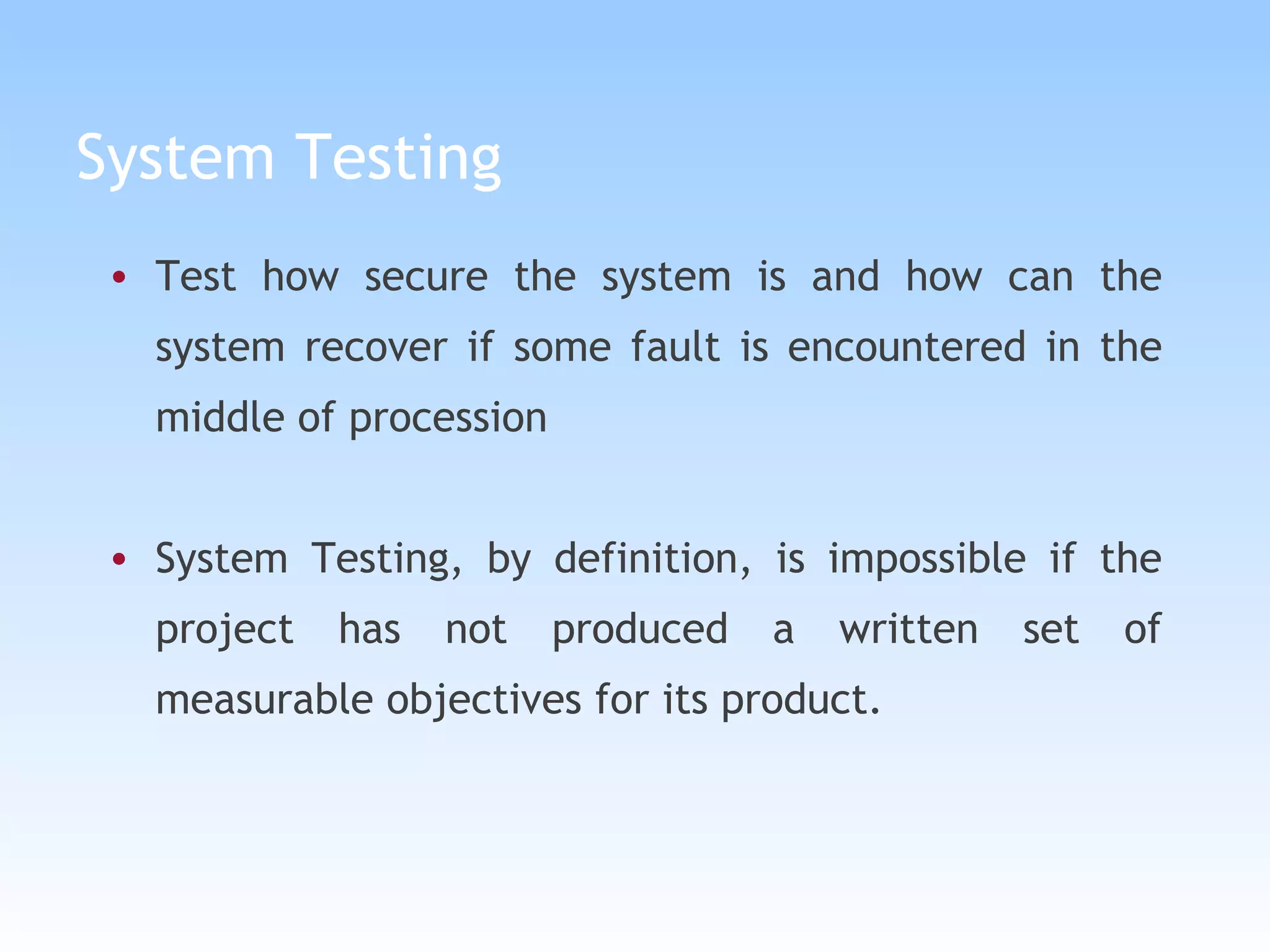 System Testing Test how secure the system is and how can the system recover if some fault is encountered in the middle of procession System Testing, by definition, is impossible if the project has not produced a written set of measurable objectives for its product.  