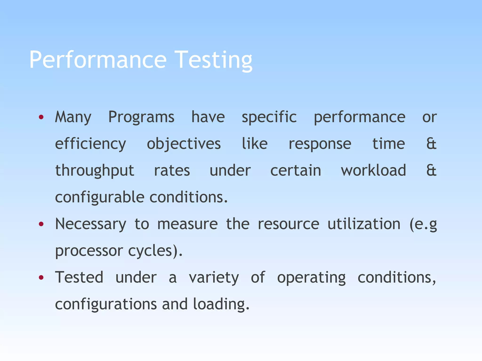 Performance Testing Many Programs have specific performance or efficiency objectives like response time & throughput rates under certain workload & configurable conditions.   Necessary to measure the resource utilization (e.g processor cycles). Tested under a variety of operating conditions, configurations and loading. 