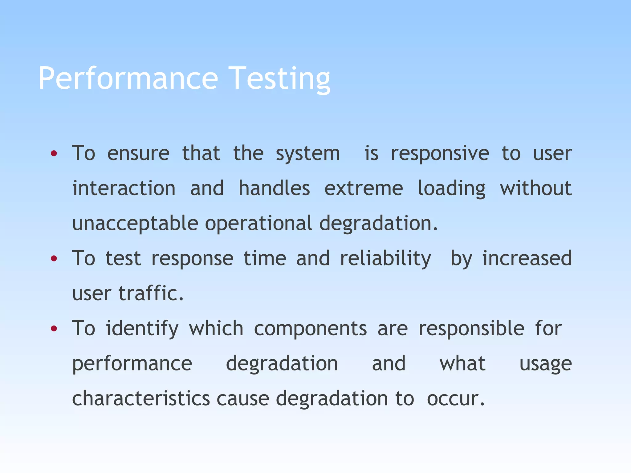 Performance Testing To ensure that the system  is responsive to user interaction and handles extreme loading without unacceptable operational degradation. To test response time and reliability  by increased user traffic. To identify which components are responsible for  performance degradation and what usage characteristics cause degradation to  occur. 