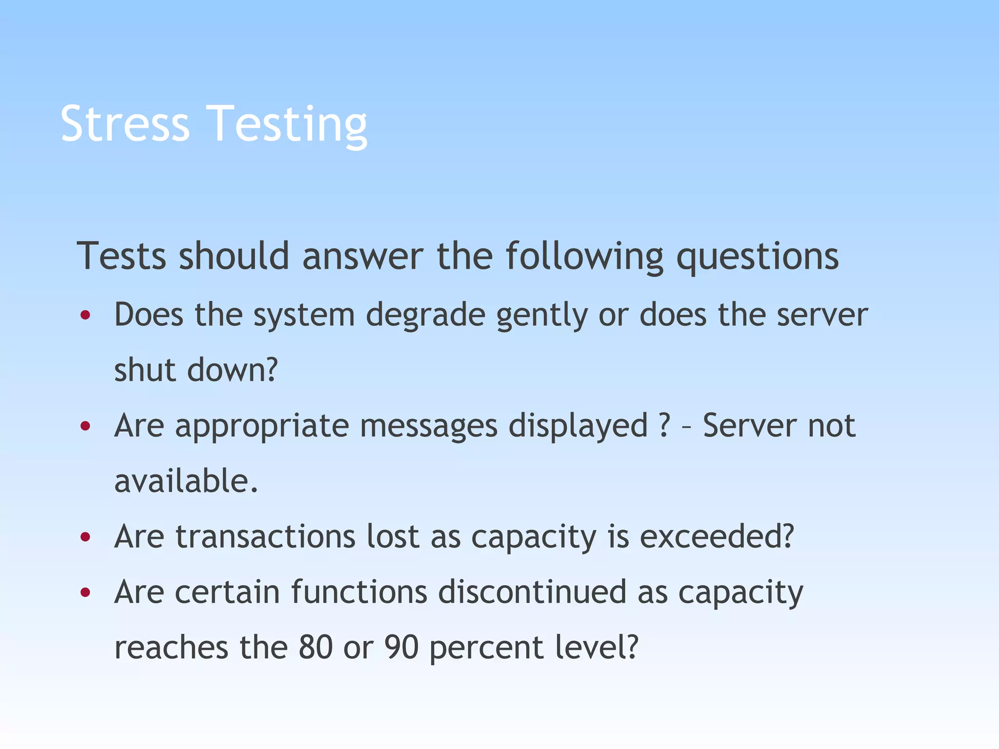 Stress Testing Tests should answer the following questions Does the system degrade gently or does the server shut down? Are appropriate messages displayed ? – Server not available. Are transactions lost as capacity is exceeded? Are certain functions discontinued as capacity reaches the 80 or 90 percent level? 