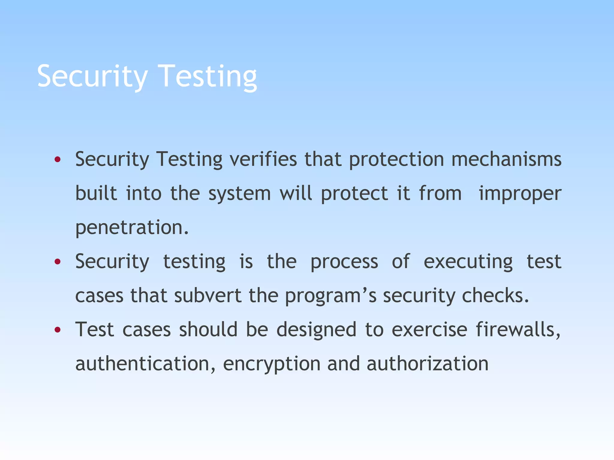Security Testing Security Testing verifies that protection mechanisms built into the system will protect it from  improper penetration. Security testing is the process of executing test cases that subvert the program’s security checks. Test cases should be designed to exercise firewalls, authentication, encryption and authorization 