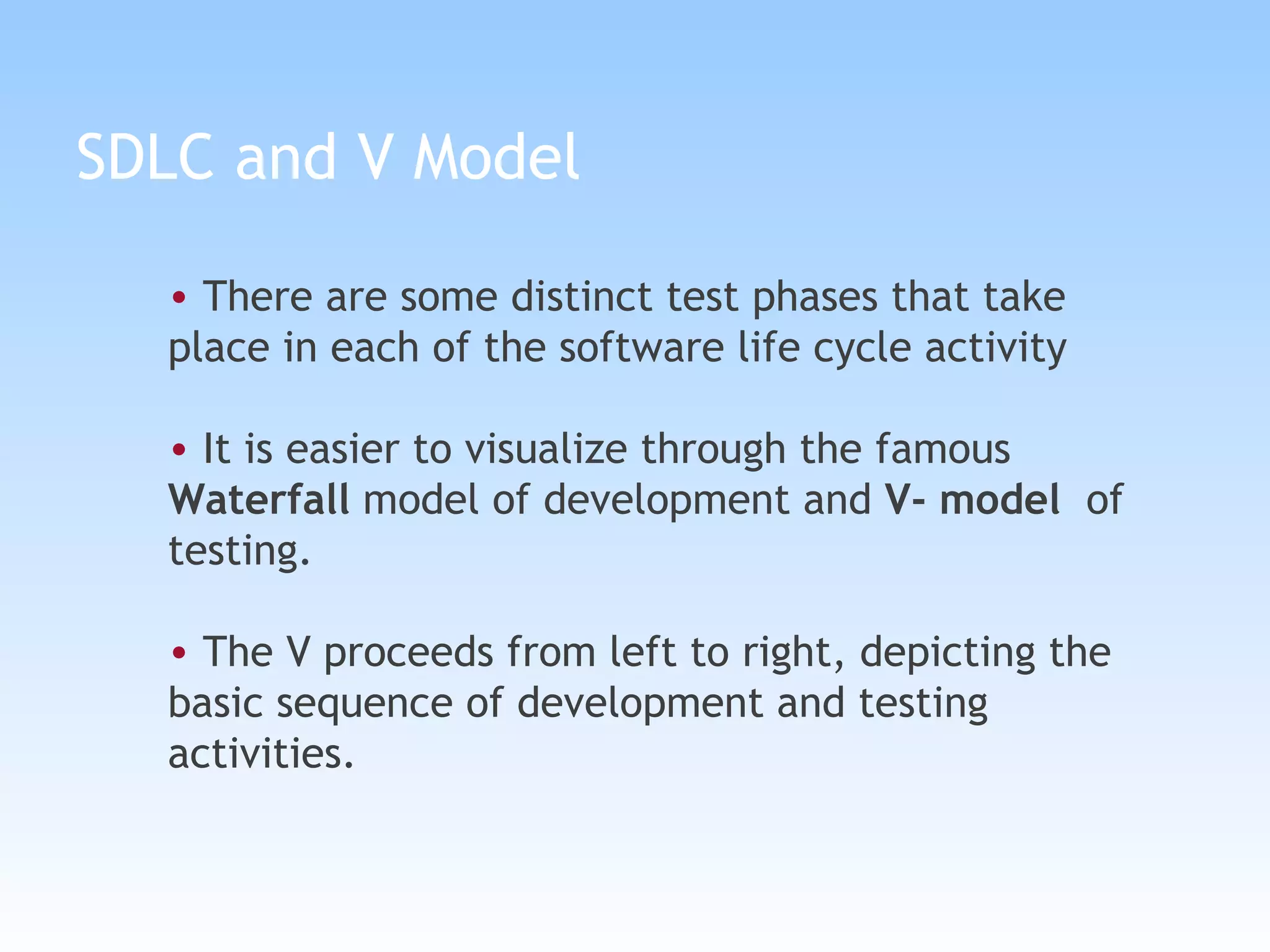 SDLC and V Model There are some distinct test phases that take  place in each of the software life cycle activity It is easier to visualize through the famous  Waterfall  model of development and  V- model   of testing.  The V proceeds from left to right, depicting the basic sequence of development and testing activities.   