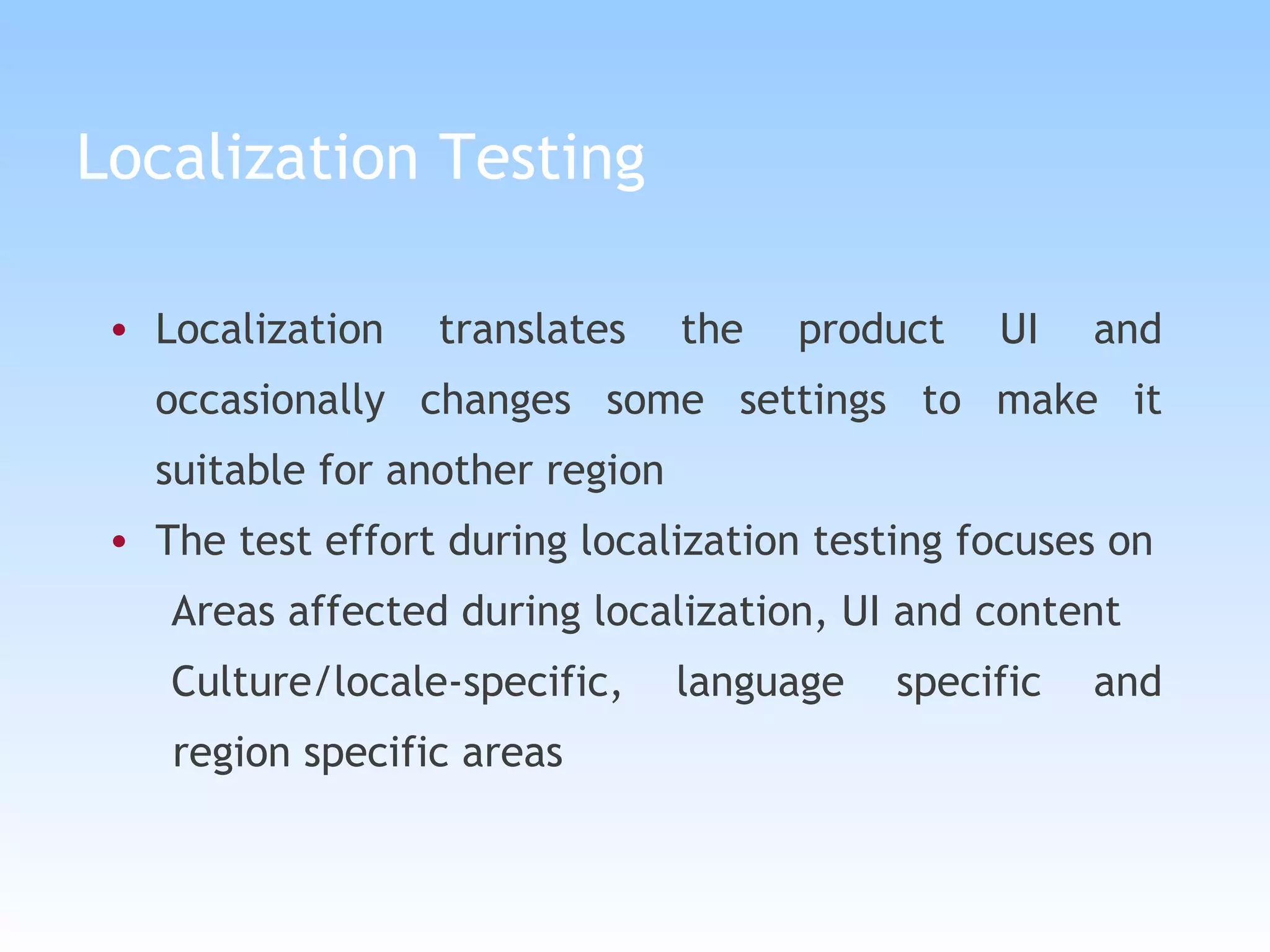 Localization Testing Localization translates the product UI and occasionally changes some settings to make it suitable for another region The test effort during localization testing focuses on Areas affected during localization, UI and content Culture/locale-specific, language specific and region specific areas 