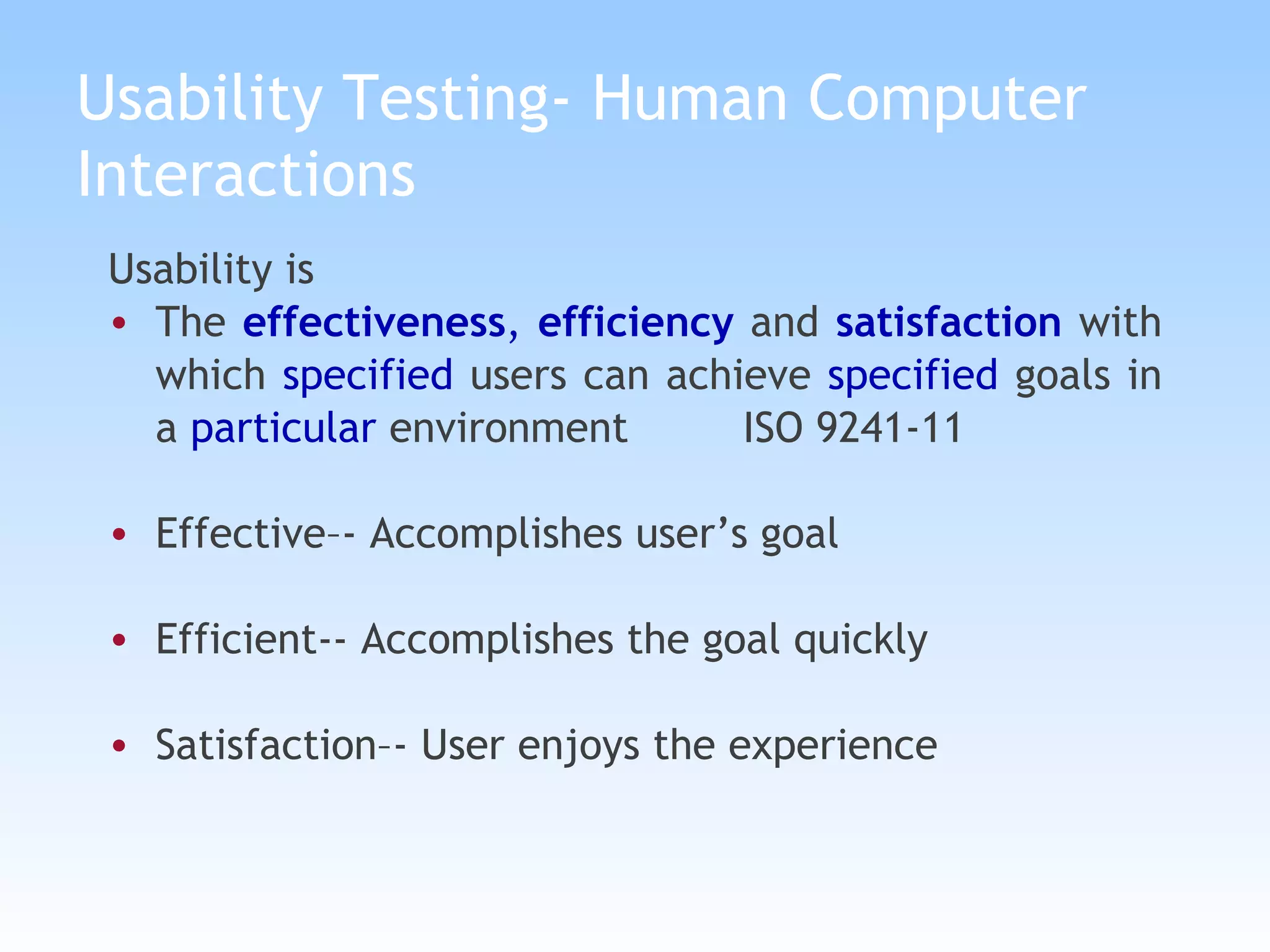 Usability Testing- Human Computer Interactions Usability is  The  effectiveness ,  efficiency  and  satisfaction  with which  specified  users can achieve  specified  goals in a  particular  environment   ISO 9241-11 Effective–- Accomplishes user’s goal Efficient-- Accomplishes the goal quickly Satisfaction–- User enjoys the experience 