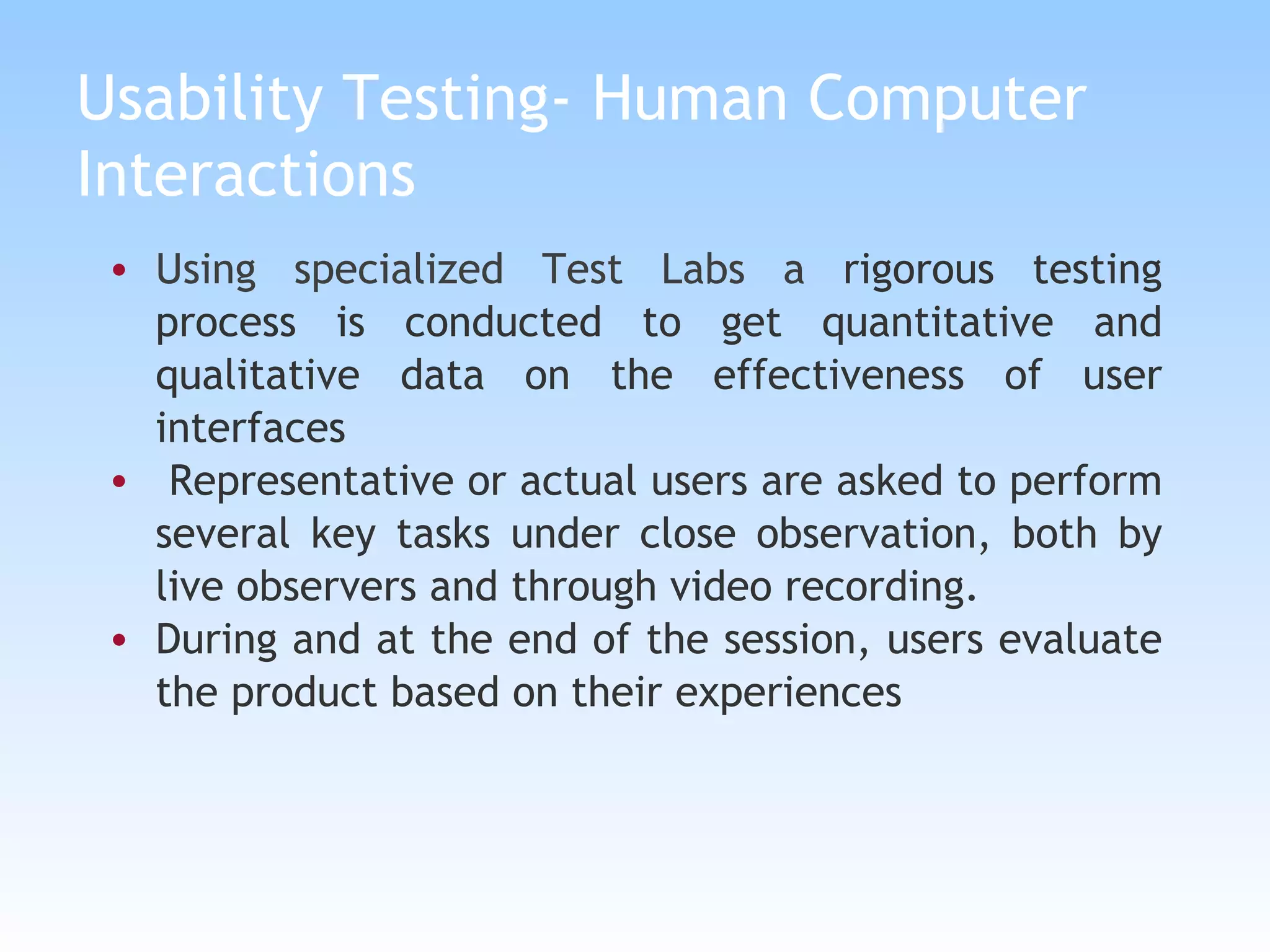 Usability Testing- Human Computer Interactions Using specialized Test Labs a  rigorous testing process is conducted to get quantitative and qualitative data on the effectiveness of user interfaces Representative or actual users are asked to perform several key tasks under close observation, both by live observers and through video recording.  During and at the end of the session, users evaluate the product based on their experiences 