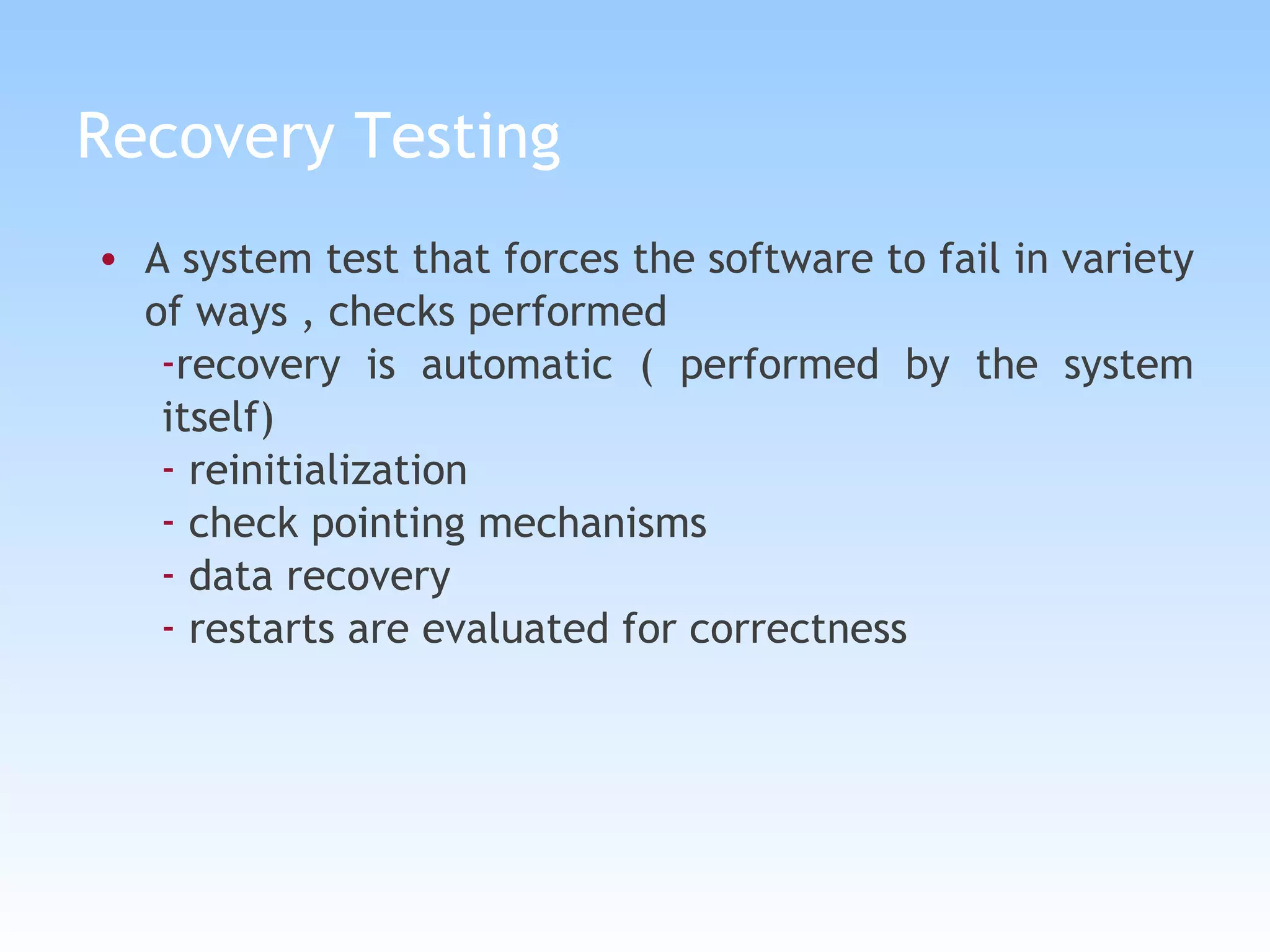 Recovery Testing A system test that forces the software to fail in variety of ways , checks performed recovery is automatic ( performed by the system itself) reinitialization check pointing mechanisms data recovery restarts are evaluated for correctness 