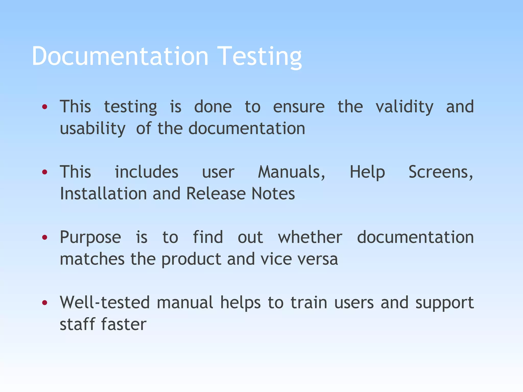 Documentation Testing This testing is done to ensure the validity and usability  of the documentation This includes user Manuals, Help Screens, Installation and Release Notes Purpose is to find out whether documentation matches the product and vice versa Well-tested manual helps to train users and support staff faster 