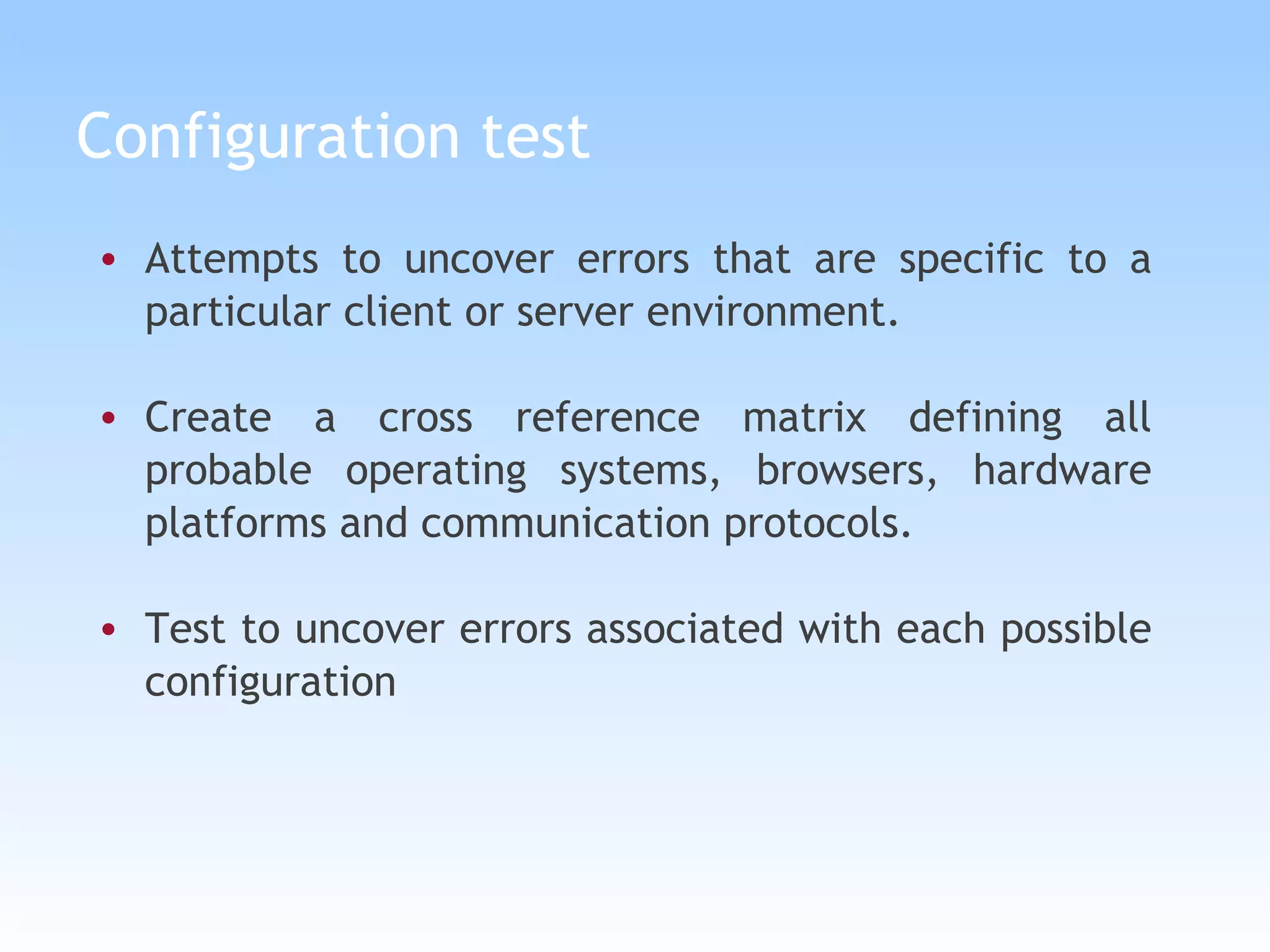 Configuration test Attempts to uncover errors that are specific to a particular client or server environment. Create a cross reference matrix defining all probable operating systems, browsers, hardware platforms and communication protocols. Test to uncover errors associated with each possible configuration 