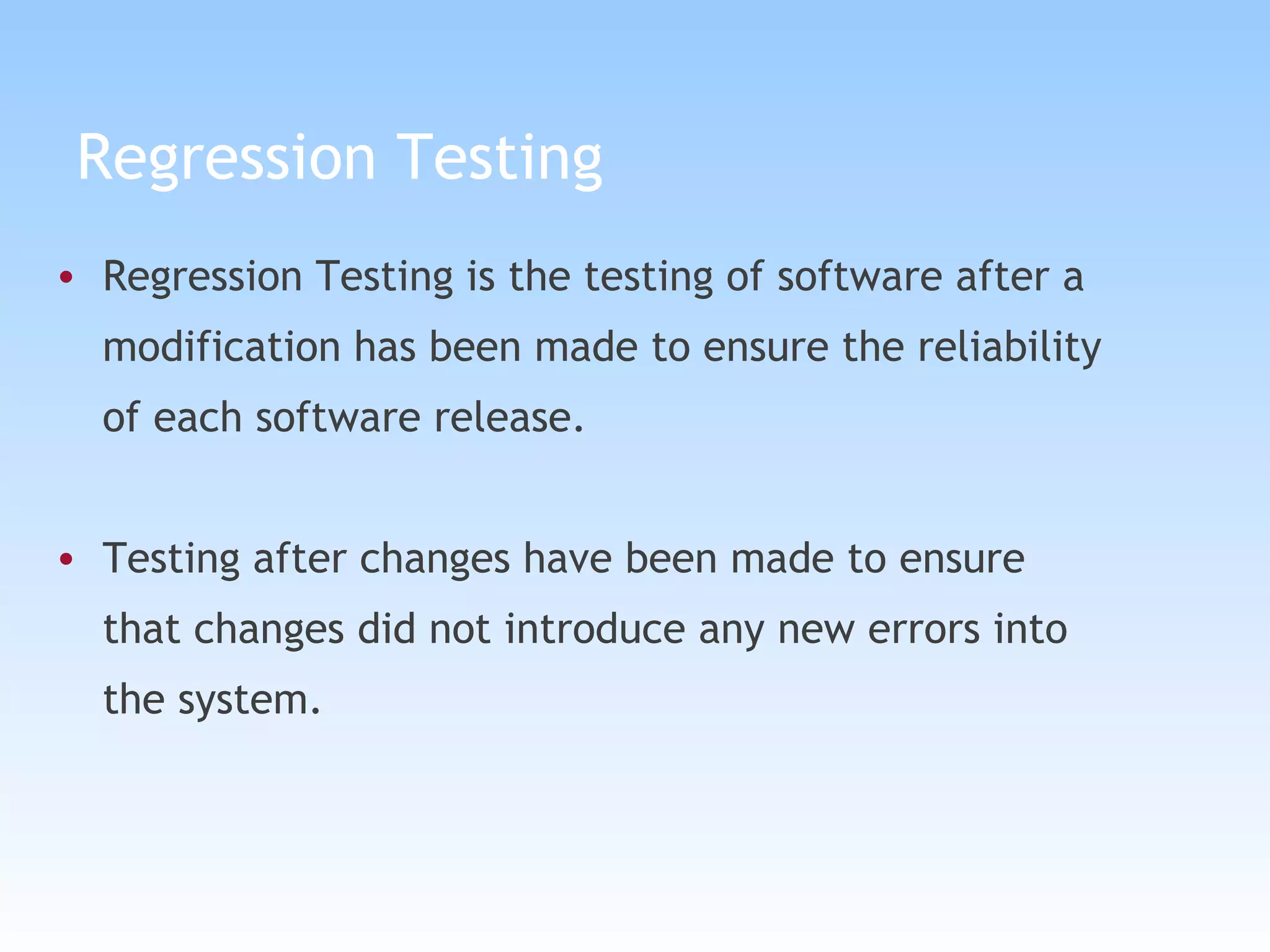 Regression Testing Regression Testing is the testing of software after a modification has been made to ensure the reliability of each software release.  Testing after changes have been made to ensure that changes did not introduce any new errors into  the system. 