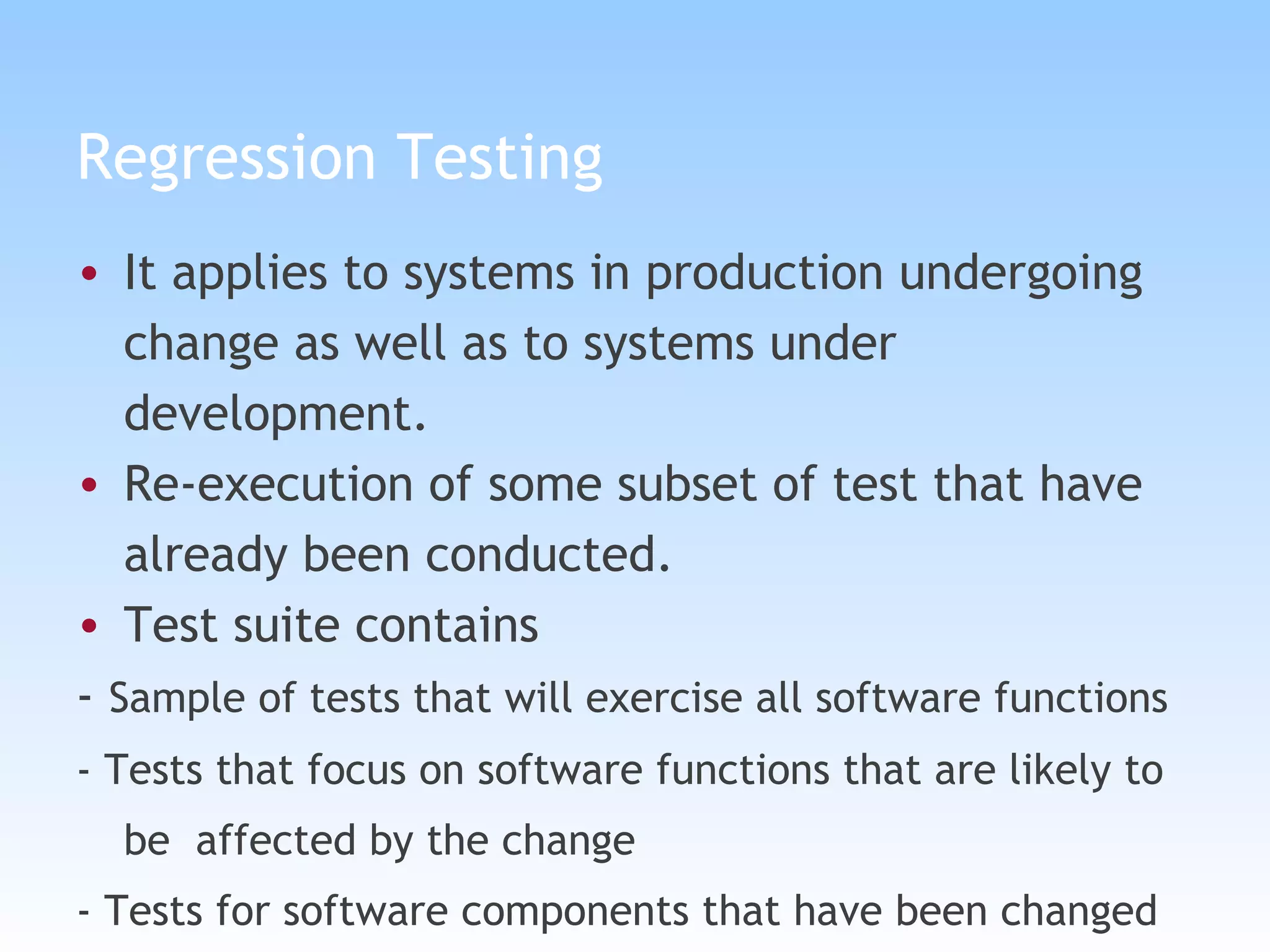 Regression Testing It applies to systems in production undergoing change as well as to systems under development. Re-execution of some subset of test that have already been conducted. Test suite contains  -  Sample of tests that will exercise all software functions - Tests that focus on software functions that are likely to be  affected by the change - Tests for software components that have been changed 