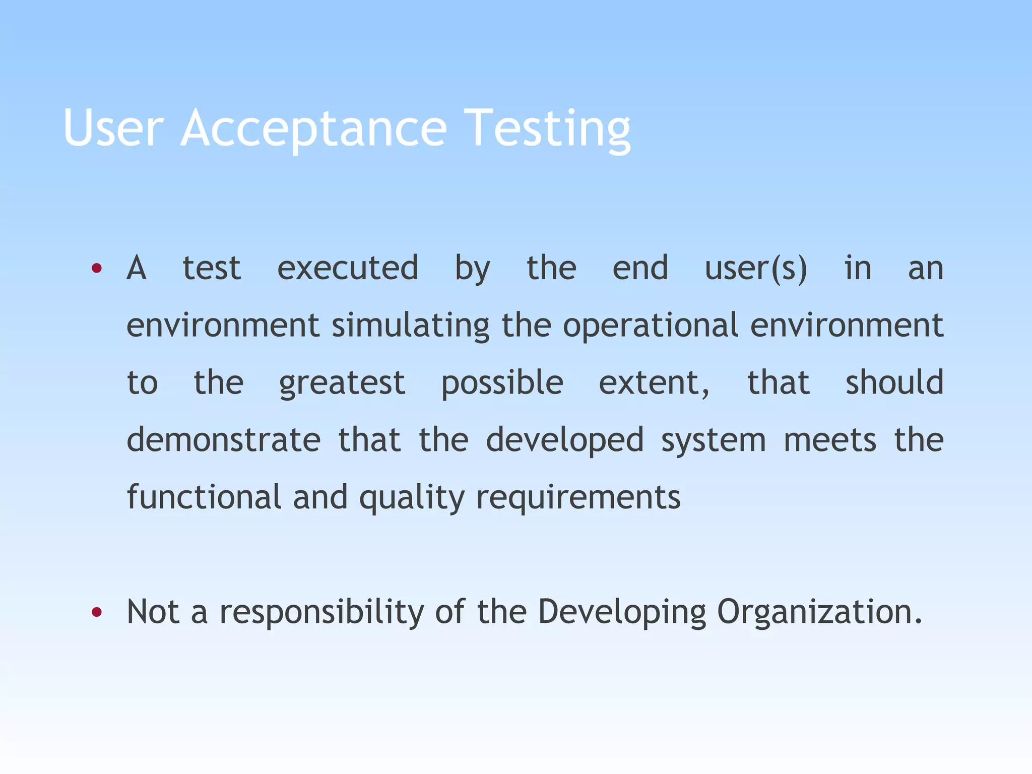 User Acceptance Testing A test executed by the end user(s) in an environment simulating the operational environment to the greatest possible extent, that should demonstrate that the developed system meets the functional and quality requirements Not a responsibility of the Developing Organization. 