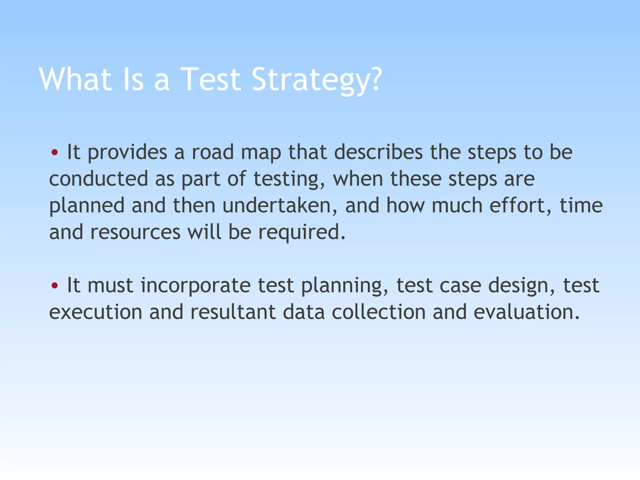 What Is a Test Strategy? It provides a road map that describes the steps to be conducted as part of testing, when these steps are planned and then undertaken, and how much effort, time and resources will be required. It must incorporate test planning, test case design, test execution and resultant data collection and evaluation. 
