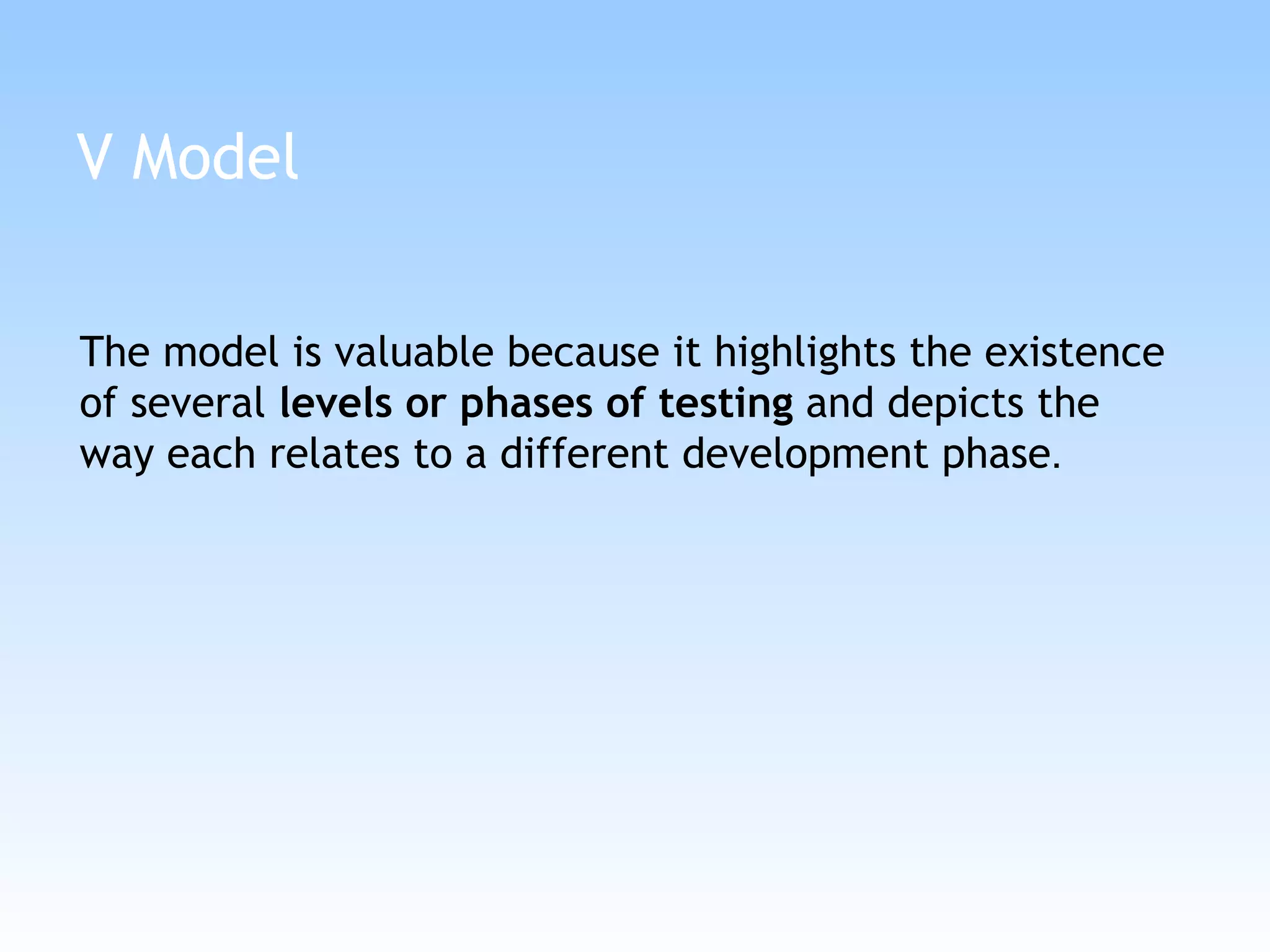 V Model The model is valuable because it highlights the existence of several  levels or phases of testing  and depicts the way each relates to a different development phase .  
