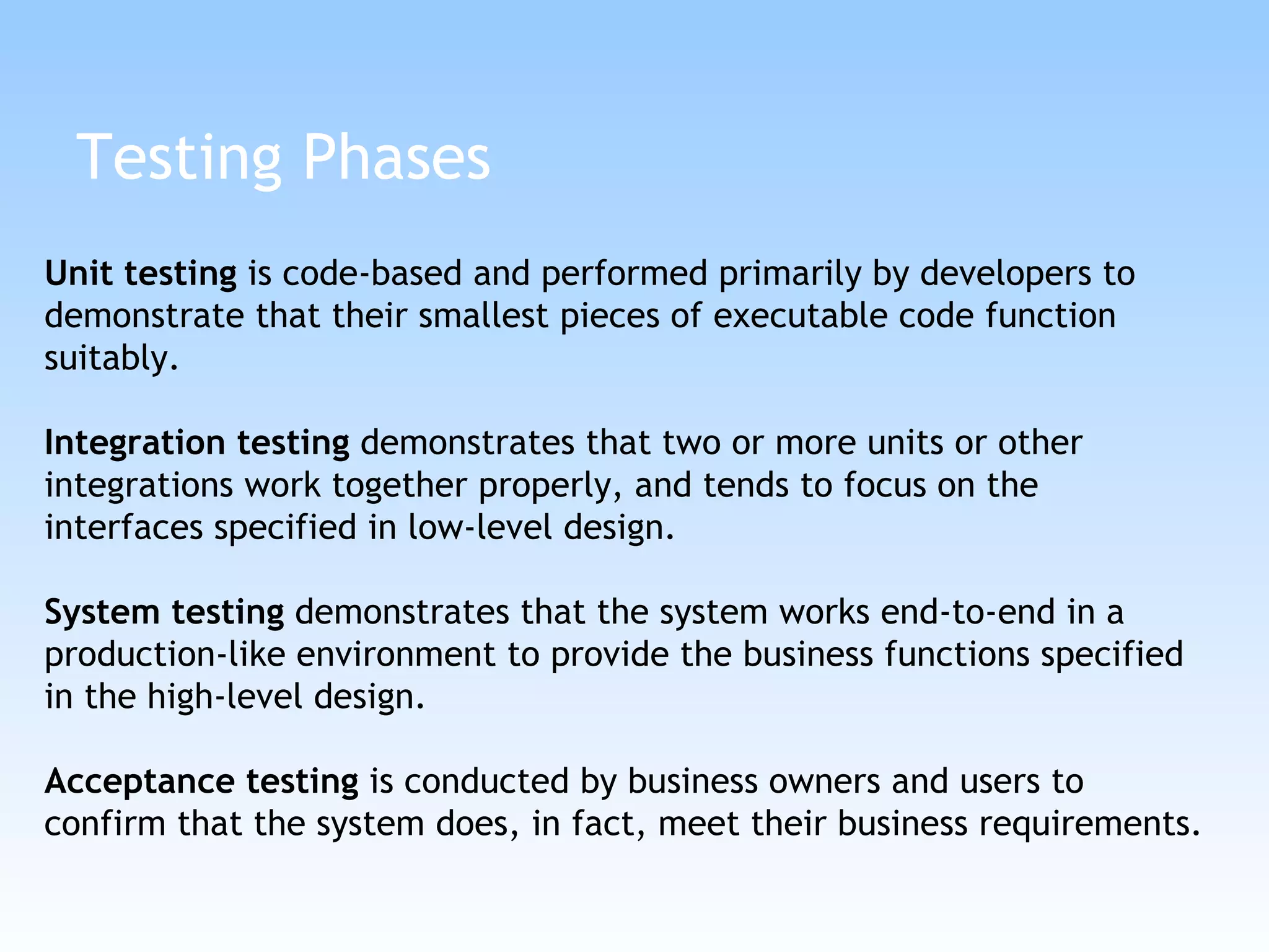 Testing Phases Unit testing  is code-based and performed primarily by developers to demonstrate that their smallest pieces of executable code function suitably. Integration testing  demonstrates that two or more units or other integrations work together properly, and tends to focus on the interfaces specified in low-level design.  System testing  demonstrates that the system works end-to-end in a production-like environment to provide the business functions specified in the high-level design.  Acceptance testing  is conducted by business owners and users to confirm that the system does, in fact, meet their business requirements.  