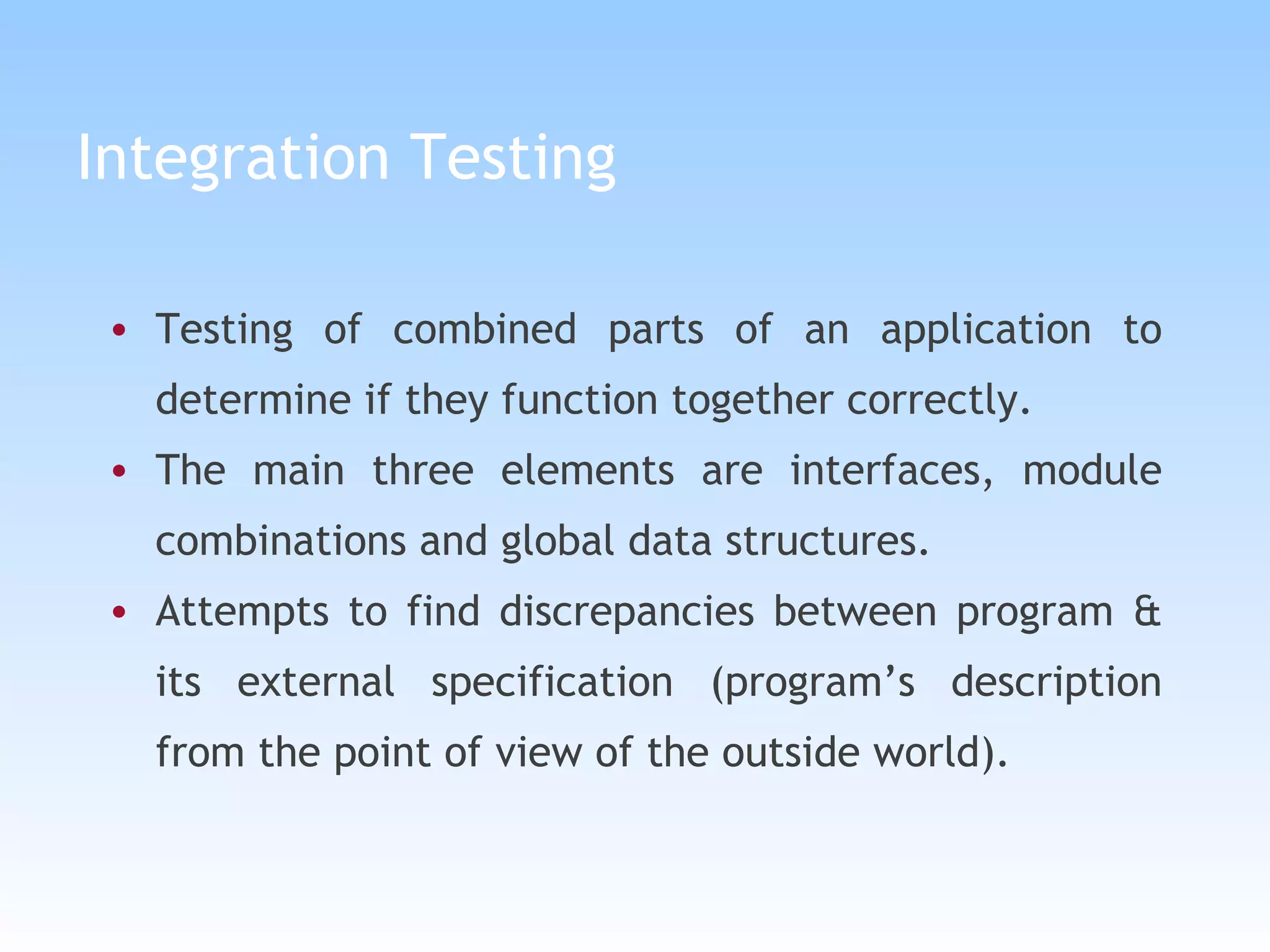 Integration Testing Testing of combined parts of an application to determine if they function together correctly.  The main three elements are interfaces, module combinations and global data structures. Attempts to find discrepancies between program & its external specification (program’s description from the point of view of the outside world).   